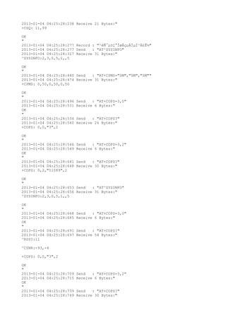 2013-01-04 04:25:28:238 Receive 21 Bytes:"
+CSQ: 11,99

OK
"
2013-01-04 04:25:28:277 Record : "²éÑ¯µ±Ç°ÍøÂçµÄÏµÍ³Ä£Ê½"
2013-01-04 04:25:28:277 Send   : "AT^SYSINFO"
2013-01-04 04:25:28:317 Receive 31 Bytes:"
^SYSINFO:2,3,0,5,1,,5

OK
"
2013-01-04 04:25:28:440 Send   : "AT+CPMS="SM","SM","SM""
2013-01-04 04:25:28:474 Receive 31 Bytes:"
+CPMS: 0,50,0,50,0,50

OK
"
2013-01-04 04:25:28:496   Send   : "AT+COPS=3,0"
2013-01-04 04:25:28:531   Receive 6 Bytes:"
OK
"
2013-01-04 04:25:28:534   Send   : "AT+COPS?
"
2013-01-04 04:25:28:540   Receive 26 Bytes:"
+COPS: 0,0,"3",2

OK
"
2013-01-04 04:25:28:546   Send   : "AT+COPS=3,2"
2013-01-04 04:25:28:549   Receive 6 Bytes:"
OK
"
2013-01-04 04:25:28:641   Send   : "AT+COPS?
"
2013-01-04 04:25:28:648   Receive 30 Bytes:"
+COPS: 0,2,"51089",2

OK
"
2013-01-04 04:25:28:653 Send   : "AT^SYSINFO"
2013-01-04 04:25:28:656 Receive 31 Bytes:"
^SYSINFO:2,3,0,5,1,,5

OK
"
2013-01-04   04:25:28:668 Send   : "AT+COPS=3,0"
2013-01-04   04:25:28:685 Receive 6 Bytes:"
OK
"
2013-01-04   04:25:28:691 Send   : "AT+COPS?
"
2013-01-04   04:25:28:697 Receive 54 Bytes:"
^RSSI:11

^CSNR:-93,-4

+COPS: 0,0,"3",2

OK
"
2013-01-04   04:25:28:709 Send   : "AT+COPS=3,2"
2013-01-04   04:25:28:715 Receive 6 Bytes:"
OK
"
2013-01-04   04:25:28:739 Send   : "AT+COPS?
"
2013-01-04   04:25:28:749 Receive 30 Bytes:"
 