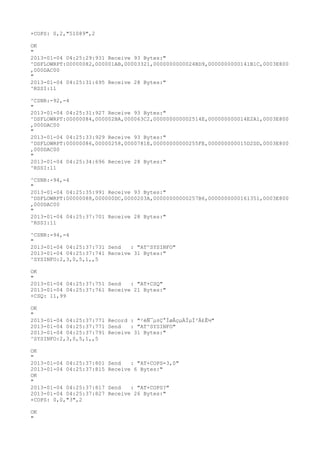 +COPS: 0,2,"51089",2

OK
"
2013-01-04 04:25:29:931 Receive 93 Bytes:"
^DSFLOWRPT:00000082,000001AB,00003321,0000000000024BD9,0000000000141B1C,0003E800
,000DAC00
"
2013-01-04 04:25:31:695 Receive 28 Bytes:"
^RSSI:11

^CSNR:-92,-4
"
2013-01-04 04:25:31:927 Receive 93 Bytes:"
^DSFLOWRPT:00000084,000002BA,000063C2,000000000002514E,000000000014E2A1,0003E800
,000DAC00
"
2013-01-04 04:25:33:929 Receive 93 Bytes:"
^DSFLOWRPT:00000086,00000258,0000781E,00000000000255FE,000000000015D2DD,0003E800
,000DAC00
"
2013-01-04 04:25:34:696 Receive 28 Bytes:"
^RSSI:11

^CSNR:-94,-4
"
2013-01-04 04:25:35:991 Receive 93 Bytes:"
^DSFLOWRPT:00000088,000000DC,0000203A,00000000000257B6,0000000000161351,0003E800
,000DAC00
"
2013-01-04 04:25:37:701 Receive 28 Bytes:"
^RSSI:11

^CSNR:-94,-4
"
2013-01-04 04:25:37:731 Send   : "AT^SYSINFO"
2013-01-04 04:25:37:741 Receive 31 Bytes:"
^SYSINFO:2,3,0,5,1,,5

OK
"
2013-01-04 04:25:37:751 Send   : "AT+CSQ"
2013-01-04 04:25:37:761 Receive 21 Bytes:"
+CSQ: 11,99

OK
"
2013-01-04 04:25:37:771 Record : "²éÑ¯µ±Ç°ÍøÂçµÄÏµÍ³Ä£Ê½"
2013-01-04 04:25:37:771 Send   : "AT^SYSINFO"
2013-01-04 04:25:37:791 Receive 31 Bytes:"
^SYSINFO:2,3,0,5,1,,5

OK
"
2013-01-04 04:25:37:801   Send   : "AT+COPS=3,0"
2013-01-04 04:25:37:815   Receive 6 Bytes:"
OK
"
2013-01-04 04:25:37:817   Send   : "AT+COPS?
"
2013-01-04 04:25:37:827   Receive 26 Bytes:"
+COPS: 0,0,"3",2

OK
"
 