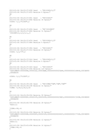 2013-01-04 04:25:37:830   Send   : "AT+COPS=3,2"
2013-01-04 04:25:37:833   Receive 6 Bytes:"
OK
"
2013-01-04 04:25:37:841   Send   : "AT+COPS?
"
2013-01-04 04:25:37:846   Receive 30 Bytes:"
+COPS: 0,2,"51089",2

OK
"
2013-01-04 04:25:37:854 Send   : "AT^SYSINFO"
2013-01-04 04:25:37:864 Receive 31 Bytes:"
^SYSINFO:2,3,0,5,1,,5

OK
"
2013-01-04 04:25:37:874   Send   : "AT+COPS=3,0"
2013-01-04 04:25:37:884   Receive 6 Bytes:"
OK
"
2013-01-04 04:25:37:904   Send   : "AT+COPS?
"
2013-01-04 04:25:37:914   Receive 26 Bytes:"
+COPS: 0,0,"3",2

OK
"
2013-01-04 04:25:37:914 Send   : "AT+COPS=3,2"
2013-01-04 04:25:37:924 Receive 6 Bytes:"
OK
"
2013-01-04 04:25:37:924 Send   : "AT+COPS?
"
2013-01-04 04:25:37:934 Receive 123 Bytes:"
^DSFLOWRPT:0000008A,000001A2,00003ABE,0000000000025AFB,00000000001688CE,0003E800
,000DAC00

+COPS: 0,2,"51089",2

OK
"
2013-01-04 04:25:39:180 Send   : "AT+CPMS="SM","SM","SM""
2013-01-04 04:25:39:190 Receive 31 Bytes:"
+CPMS: 0,50,0,50,0,50

OK
"
2013-01-04 04:25:39:934 Receive 93 Bytes:"
^DSFLOWRPT:0000008C,000001F4,00005208,0000000000025EE3,0000000000172CDE,0003E800
,000DAC00
"
2013-01-04 04:25:40:700 Receive 28 Bytes:"
^RSSI:11

^CSNR:-94,-4
"
2013-01-04 04:25:41:934 Receive 93 Bytes:"
^DSFLOWRPT:0000008E,000000F0,00002328,00000000000260C3,000000000017732E,0003E800
,000DAC00
"
2013-01-04 04:25:43:694 Receive 12 Bytes:"
^RSSI:11
"
2013-01-04 04:25:43:694 Receive 16 Bytes:"
^CSNR:-96,-4
"
 