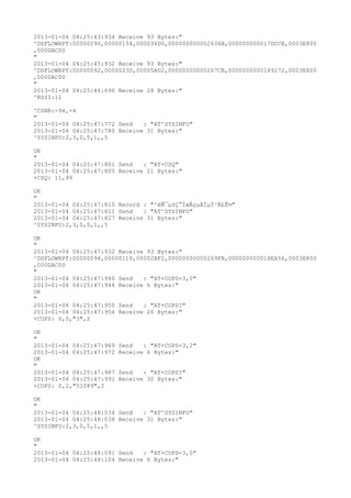 2013-01-04 04:25:43:934 Receive 93 Bytes:"
^DSFLOWRPT:00000090,00000154,000034D0,000000000002636B,000000000017DCCE,0003E800
,000DAC00
"
2013-01-04 04:25:45:932 Receive 93 Bytes:"
^DSFLOWRPT:00000092,00000230,00005AD2,00000000000267CB,0000000000189272,0003E800
,000DAC00
"
2013-01-04 04:25:46:696 Receive 28 Bytes:"
^RSSI:11

^CSNR:-94,-4
"
2013-01-04 04:25:47:772 Send   : "AT^SYSINFO"
2013-01-04 04:25:47:780 Receive 31 Bytes:"
^SYSINFO:2,3,0,5,1,,5

OK
"
2013-01-04 04:25:47:801 Send   : "AT+CSQ"
2013-01-04 04:25:47:805 Receive 21 Bytes:"
+CSQ: 11,99

OK
"
2013-01-04 04:25:47:810 Record : "²éÑ¯µ±Ç°ÍøÂçµÄÏµÍ³Ä£Ê½"
2013-01-04 04:25:47:811 Send   : "AT^SYSINFO"
2013-01-04 04:25:47:827 Receive 31 Bytes:"
^SYSINFO:2,3,0,5,1,,5

OK
"
2013-01-04 04:25:47:932 Receive 93 Bytes:"
^DSFLOWRPT:00000094,00000118,00002BF2,00000000000269FB,000000000018EA56,0003E800
,000DAC00
"
2013-01-04 04:25:47:940 Send   : "AT+COPS=3,0"
2013-01-04 04:25:47:944 Receive 6 Bytes:"
OK
"
2013-01-04 04:25:47:950 Send   : "AT+COPS?
"
2013-01-04 04:25:47:954 Receive 26 Bytes:"
+COPS: 0,0,"3",2

OK
"
2013-01-04 04:25:47:969   Send   : "AT+COPS=3,2"
2013-01-04 04:25:47:972   Receive 6 Bytes:"
OK
"
2013-01-04 04:25:47:987   Send   : "AT+COPS?
"
2013-01-04 04:25:47:991   Receive 30 Bytes:"
+COPS: 0,2,"51089",2

OK
"
2013-01-04 04:25:48:034 Send   : "AT^SYSINFO"
2013-01-04 04:25:48:038 Receive 31 Bytes:"
^SYSINFO:2,3,0,5,1,,5

OK
"
2013-01-04 04:25:48:091 Send   : "AT+COPS=3,0"
2013-01-04 04:25:48:104 Receive 6 Bytes:"
 