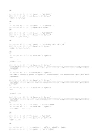 OK
"
2013-01-04 04:25:48:121 Send   : "AT+COPS?
"
2013-01-04 04:25:48:133 Receive 26 Bytes:"
+COPS: 0,0,"3",2

OK
"
2013-01-04 04:25:48:160   Send   : "AT+COPS=3,2"
2013-01-04 04:25:48:170   Receive 6 Bytes:"
OK
"
2013-01-04 04:25:48:180   Send   : "AT+COPS?
"
2013-01-04 04:25:48:196   Receive 30 Bytes:"
+COPS: 0,2,"51089",2

OK
"
2013-01-04 04:25:49:667 Send   : "AT+CPMS="SM","SM","SM""
2013-01-04 04:25:49:675 Receive 31 Bytes:"
+CPMS: 0,50,0,50,0,50

OK
"
2013-01-04 04:25:49:701 Receive 28 Bytes:"
^RSSI:11

^CSNR:-95,-4
"
2013-01-04 04:25:49:932 Receive 93 Bytes:"
^DSFLOWRPT:00000096,00000387,00002354,000000000002710A,00000000001930FE,0003E800
,000DAC00
"
2013-01-04 04:25:51:929 Receive 93 Bytes:"
^DSFLOWRPT:00000098,000001E0,000044A1,00000000000274CA,000000000019BA41,0003E800
,000DAC00
"
2013-01-04 04:25:53:928 Receive 93 Bytes:"
^DSFLOWRPT:0000009A,000001B8,00004C2C,000000000002783A,00000000001A5299,0003E800
,000DAC00
"
2013-01-04 04:25:55:726 Receive 28 Bytes:"
^RSSI:11

^CSNR:-93,-4
"
2013-01-04 04:25:55:932 Receive 93 Bytes:"
^DSFLOWRPT:0000009C,00000118,00002BF2,0000000000027A6A,00000000001AAA7D,0003E800
,000DAC00
"
2013-01-04 04:25:57:756 Send   : "AT^SYSINFO"
2013-01-04 04:25:57:766 Receive 31 Bytes:"
^SYSINFO:2,3,0,5,1,,5

OK
"
2013-01-04 04:25:57:778 Send   : "AT+CSQ"
2013-01-04 04:25:57:781 Receive 21 Bytes:"
+CSQ: 11,99

OK
"
2013-01-04 04:25:57:789 Record : "²éÑ¯µ±Ç°ÍøÂçµÄÏµÍ³Ä£Ê½"
2013-01-04 04:25:57:789 Send   : "AT^SYSINFO"
 