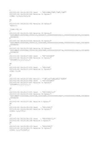 "
2013-01-04 04:26:00:530 Send   : "AT+CPMS="SM","SM","SM""
2013-01-04 04:26:00:540 Receive 31 Bytes:"
+CPMS: 0,50,0,50,0,50

OK
"
2013-01-04 04:26:01:702 Receive 28 Bytes:"
^RSSI:11

^CSNR:-92,-4
"
2013-01-04 04:26:01:924 Receive 93 Bytes:"
^DSFLOWRPT:000000A2,000001F4,00004C2C,0000000000028212,00000000001BC999,0003E800
,000DAC00
"
2013-01-04 04:26:03:926 Receive 93 Bytes:"
^DSFLOWRPT:000000A4,0000012C,00003D86,000000000002846A,00000000001C44A5,0003E800
,000DAC00
"
2013-01-04 04:26:05:928 Receive 93 Bytes:"
^DSFLOWRPT:000000A6,00000168,000034BC,000000000002873A,00000000001CAE1D,0003E800
,000DAC00
"
2013-01-04 04:26:07:860 Send   : "AT^SYSINFO"
2013-01-04 04:26:07:868 Receive 31 Bytes:"
^SYSINFO:2,3,0,5,1,,5

OK
"
2013-01-04 04:26:07:876 Send   : "AT+CSQ"
2013-01-04 04:26:07:879 Receive 21 Bytes:"
+CSQ: 11,99

OK
"
2013-01-04 04:26:07:891 Record : "²éÑ¯µ±Ç°ÍøÂçµÄÏµÍ³Ä£Ê½"
2013-01-04 04:26:07:892 Send   : "AT^SYSINFO"
2013-01-04 04:26:07:897 Receive 31 Bytes:"
^SYSINFO:2,3,0,5,1,,5

OK
"
2013-01-04 04:26:07:935 Send   : "AT+COPS=3,0"
2013-01-04 04:26:07:936 Receive 93 Bytes:"
^DSFLOWRPT:000000A8,000001AE,000026BF,0000000000028A97,00000000001CFB9B,0003E800
,000DAC00
"
2013-01-04 04:26:07:941 Receive 6 Bytes:"
OK
"
2013-01-04 04:26:08:039 Send   : "AT+COPS?
"
2013-01-04 04:26:08:043 Receive 26 Bytes:"
+COPS: 0,0,"3",2

OK
"
2013-01-04 04:26:08:132   Send   : "AT+COPS=3,2"
2013-01-04 04:26:08:148   Receive 6 Bytes:"
OK
"
2013-01-04 04:26:08:169   Send   : "AT+COPS?
"
2013-01-04 04:26:08:175   Receive 30 Bytes:"
+COPS: 0,2,"51089",2
 