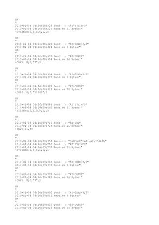 OK
"
2013-01-04 04:26:08:223 Send   : "AT^SYSINFO"
2013-01-04 04:26:08:227 Receive 31 Bytes:"
^SYSINFO:2,3,0,5,1,,5

OK
"
2013-01-04 04:26:08:320   Send   : "AT+COPS=3,0"
2013-01-04 04:26:08:324   Receive 6 Bytes:"
OK
"
2013-01-04 04:26:08:336   Send   : "AT+COPS?
"
2013-01-04 04:26:08:354   Receive 26 Bytes:"
+COPS: 0,0,"3",2

OK
"
2013-01-04 04:26:08:394   Send   : "AT+COPS=3,2"
2013-01-04 04:26:08:397   Receive 6 Bytes:"
OK
"
2013-01-04 04:26:08:408   Send   : "AT+COPS?
"
2013-01-04 04:26:08:413   Receive 30 Bytes:"
+COPS: 0,2,"51089",2

OK
"
2013-01-04 04:26:09:568 Send   : "AT^SYSINFO"
2013-01-04 04:26:09:592 Receive 31 Bytes:"
^SYSINFO:2,3,0,5,1,,5

OK
"
2013-01-04 04:26:09:710 Send   : "AT+CSQ"
2013-01-04 04:26:09:728 Receive 21 Bytes:"
+CSQ: 11,99

OK
"
2013-01-04 04:26:09:750 Record : "²éÑ¯µ±Ç°ÍøÂçµÄÏµÍ³Ä£Ê½"
2013-01-04 04:26:09:750 Send   : "AT^SYSINFO"
2013-01-04 04:26:09:753 Receive 31 Bytes:"
^SYSINFO:2,3,0,5,1,,5

OK
"
2013-01-04 04:26:09:768   Send   : "AT+COPS=3,0"
2013-01-04 04:26:09:772   Receive 6 Bytes:"
OK
"
2013-01-04 04:26:09:778   Send   : "AT+COPS?
"
2013-01-04 04:26:09:786   Receive 26 Bytes:"
+COPS: 0,0,"3",2

OK
"
2013-01-04   04:26:09:800 Send   : "AT+COPS=3,2"
2013-01-04   04:26:09:811 Receive 6 Bytes:"
OK
"
2013-01-04   04:26:09:825 Send   : "AT+COPS?
"
2013-01-04   04:26:09:829 Receive 30 Bytes:"
 