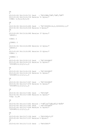 OK
"
2013-01-04 04:13:14:711 Send   : "AT+CPMS="SM","SM","SM""
2013-01-04 04:13:14:716 Receive 31 Bytes:"
+CPMS: 0,50,0,50,0,50

OK
"
2013-01-04 04:13:15:495 Send   : "AT^SYSCFG=14,2,3fffffff,1,2"
2013-01-04 04:13:15:518 Receive 6 Bytes:"
OK
"
2013-01-04 04:13:16:080 Receive 37 Bytes:"
^SRVST:1

+CREG: 2

+CGREG: 2
"
2013-01-04 04:13:16:080 Receive 12 Bytes:"
^SRVST:2
"
2013-01-04 04:13:16:082 Receive 25 Bytes:"
+CREG: 1

+CGREG: 1
"
2013-01-04 04:13:16:110 Send   : "AT^SYSINFO"
2013-01-04 04:13:16:112 Receive 31 Bytes:"
^SYSINFO:2,3,0,5,1,,4

OK
"
2013-01-04 04:13:16:130 Send   : "AT^SYSINFO"
2013-01-04 04:13:16:132 Receive 31 Bytes:"
^SYSINFO:2,3,0,5,1,,4

OK
"
2013-01-04 04:13:17:067 Send   : "AT^SYSINFO"
2013-01-04 04:13:17:070 Receive 31 Bytes:"
^SYSINFO:2,3,0,5,1,,4

OK
"
2013-01-04 04:13:17:081 Send   : "AT+CSQ"
2013-01-04 04:13:17:084 Receive 21 Bytes:"
+CSQ: 11,99

OK
"
2013-01-04 04:13:17:091 Record : "²éÑ¯µ±Ç°ÍøÂçµÄÏµÍ³Ä£Ê½"
2013-01-04 04:13:17:091 Send   : "AT^SYSINFO"
2013-01-04 04:13:17:094 Receive 31 Bytes:"
^SYSINFO:2,3,0,5,1,,4

OK
"
2013-01-04 04:13:17:104 Send   : "AT+COPS=3,0"
2013-01-04 04:13:17:107 Receive 6 Bytes:"
OK
"
2013-01-04 04:13:17:110 Send   : "AT+COPS?
"
 
