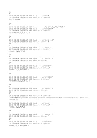 OK
"
2013-01-04 04:26:17:826 Send   : "AT+CSQ"
2013-01-04 04:26:17:829 Receive 21 Bytes:"
+CSQ: 11,99

OK
"
2013-01-04 04:26:17:837 Record : "²éÑ¯µ±Ç°ÍøÂçµÄÏµÍ³Ä£Ê½"
2013-01-04 04:26:17:838 Send   : "AT^SYSINFO"
2013-01-04 04:26:17:841 Receive 31 Bytes:"
^SYSINFO:2,3,0,5,1,,5

OK
"
2013-01-04 04:26:17:852   Send   : "AT+COPS=3,0"
2013-01-04 04:26:17:856   Receive 6 Bytes:"
OK
"
2013-01-04 04:26:17:858   Send   : "AT+COPS?
"
2013-01-04 04:26:17:863   Receive 26 Bytes:"
+COPS: 0,0,"3",2

OK
"
2013-01-04 04:26:17:869   Send   : "AT+COPS=3,2"
2013-01-04 04:26:17:872   Receive 6 Bytes:"
OK
"
2013-01-04 04:26:17:879   Send   : "AT+COPS?
"
2013-01-04 04:26:17:883   Receive 30 Bytes:"
+COPS: 0,2,"51089",2

OK
"
2013-01-04 04:26:17:889 Send   : "AT^SYSINFO"
2013-01-04 04:26:17:899 Receive 31 Bytes:"
^SYSINFO:2,3,0,5,1,,5

OK
"
2013-01-04 04:26:17:909 Send   : "AT+COPS=3,0"
2013-01-04 04:26:17:919 Receive 6 Bytes:"
OK
"
2013-01-04 04:26:17:929 Receive 93 Bytes:"
^DSFLOWRPT:000000B2,00000000,00000000,0000000000029898,00000000001EED2C,0003E800
,000DAC00
"
2013-01-04 04:26:17:929 Send   : "AT+COPS?
"
2013-01-04 04:26:17:949 Receive 26 Bytes:"
+COPS: 0,0,"3",2

OK
"
2013-01-04 04:26:17:959   Send   : "AT+COPS=3,2"
2013-01-04 04:26:17:969   Receive 6 Bytes:"
OK
"
2013-01-04 04:26:17:997   Send   : "AT+COPS?
"
2013-01-04 04:26:18:000   Receive 30 Bytes:"
+COPS: 0,2,"51089",2
 