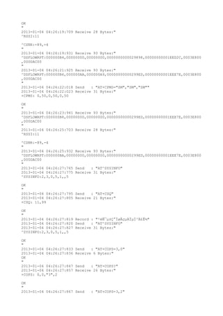 OK
"
2013-01-04 04:26:19:709 Receive 28 Bytes:"
^RSSI:11

^CSNR:-89,-4
"
2013-01-04 04:26:19:931 Receive 93 Bytes:"
^DSFLOWRPT:000000B4,00000000,00000000,0000000000029898,00000000001EED2C,0003E800
,000DAC00
"
2013-01-04 04:26:21:925 Receive 93 Bytes:"
^DSFLOWRPT:000000B6,000000AA,000000A9,00000000000299ED,00000000001EEE7E,0003E800
,000DAC00
"
2013-01-04 04:26:22:018 Send   : "AT+CPMS="SM","SM","SM""
2013-01-04 04:26:22:023 Receive 31 Bytes:"
+CPMS: 0,50,0,50,0,50

OK
"
2013-01-04 04:26:23:941 Receive 93 Bytes:"
^DSFLOWRPT:000000B8,00000000,00000000,00000000000299ED,00000000001EEE7E,0003E800
,000DAC00
"
2013-01-04 04:26:25:703 Receive 28 Bytes:"
^RSSI:11

^CSNR:-89,-4
"
2013-01-04 04:26:25:932 Receive 93 Bytes:"
^DSFLOWRPT:000000BA,00000000,00000000,00000000000299ED,00000000001EEE7E,0003E800
,000DAC00
"
2013-01-04 04:26:27:765 Send   : "AT^SYSINFO"
2013-01-04 04:26:27:775 Receive 31 Bytes:"
^SYSINFO:2,3,0,5,1,,5

OK
"
2013-01-04 04:26:27:795 Send   : "AT+CSQ"
2013-01-04 04:26:27:805 Receive 21 Bytes:"
+CSQ: 11,99

OK
"
2013-01-04 04:26:27:819 Record : "²éÑ¯µ±Ç°ÍøÂçµÄÏµÍ³Ä£Ê½"
2013-01-04 04:26:27:820 Send   : "AT^SYSINFO"
2013-01-04 04:26:27:827 Receive 31 Bytes:"
^SYSINFO:2,3,0,5,1,,5

OK
"
2013-01-04 04:26:27:833   Send   : "AT+COPS=3,0"
2013-01-04 04:26:27:836   Receive 6 Bytes:"
OK
"
2013-01-04 04:26:27:847   Send   : "AT+COPS?
"
2013-01-04 04:26:27:857   Receive 26 Bytes:"
+COPS: 0,0,"3",2

OK
"
2013-01-04 04:26:27:867 Send     : "AT+COPS=3,2"
 