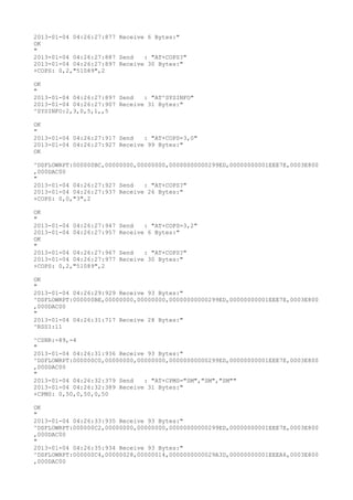 2013-01-04 04:26:27:877 Receive 6 Bytes:"
OK
"
2013-01-04 04:26:27:887 Send   : "AT+COPS?
"
2013-01-04 04:26:27:897 Receive 30 Bytes:"
+COPS: 0,2,"51089",2

OK
"
2013-01-04 04:26:27:897 Send   : "AT^SYSINFO"
2013-01-04 04:26:27:907 Receive 31 Bytes:"
^SYSINFO:2,3,0,5,1,,5

OK
"
2013-01-04 04:26:27:917 Send   : "AT+COPS=3,0"
2013-01-04 04:26:27:927 Receive 99 Bytes:"
OK

^DSFLOWRPT:000000BC,00000000,00000000,00000000000299ED,00000000001EEE7E,0003E800
,000DAC00
"
2013-01-04 04:26:27:927 Send   : "AT+COPS?
"
2013-01-04 04:26:27:937 Receive 26 Bytes:"
+COPS: 0,0,"3",2

OK
"
2013-01-04 04:26:27:947   Send   : "AT+COPS=3,2"
2013-01-04 04:26:27:957   Receive 6 Bytes:"
OK
"
2013-01-04 04:26:27:967   Send   : "AT+COPS?
"
2013-01-04 04:26:27:977   Receive 30 Bytes:"
+COPS: 0,2,"51089",2

OK
"
2013-01-04 04:26:29:929 Receive 93 Bytes:"
^DSFLOWRPT:000000BE,00000000,00000000,00000000000299ED,00000000001EEE7E,0003E800
,000DAC00
"
2013-01-04 04:26:31:717 Receive 28 Bytes:"
^RSSI:11

^CSNR:-89,-4
"
2013-01-04 04:26:31:936 Receive 93 Bytes:"
^DSFLOWRPT:000000C0,00000000,00000000,00000000000299ED,00000000001EEE7E,0003E800
,000DAC00
"
2013-01-04 04:26:32:379 Send   : "AT+CPMS="SM","SM","SM""
2013-01-04 04:26:32:389 Receive 31 Bytes:"
+CPMS: 0,50,0,50,0,50

OK
"
2013-01-04 04:26:33:935 Receive 93 Bytes:"
^DSFLOWRPT:000000C2,00000000,00000000,00000000000299ED,00000000001EEE7E,0003E800
,000DAC00
"
2013-01-04 04:26:35:934 Receive 93 Bytes:"
^DSFLOWRPT:000000C4,00000028,00000014,0000000000029A3D,00000000001EEEA6,0003E800
,000DAC00
 