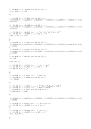 2013-01-04 04:26:38:174 Receive 30 Bytes:"
+COPS: 0,2,"51089",2

OK
"
2013-01-04 04:26:39:936 Receive 93 Bytes:"
^DSFLOWRPT:000000C8,00000000,00000000,0000000000029A3D,00000000001EEEA6,0003E800
,000DAC00
"
2013-01-04 04:26:41:924 Receive 93 Bytes:"
^DSFLOWRPT:000000CA,00000463,000005EA,000000000002A304,00000000001EFA7B,0003E800
,000DAC00
"
2013-01-04 04:26:42:932 Send   : "AT+CPMS="SM","SM","SM""
2013-01-04 04:26:42:973 Receive 31 Bytes:"
+CPMS: 0,50,0,50,0,50

OK
"
2013-01-04 04:26:43:936 Receive 93 Bytes:"
^DSFLOWRPT:000000CC,000001C1,000002A7,000000000002A687,00000000001EFFCA,0003E800
,000DAC00
"
2013-01-04 04:26:45:932 Receive 93 Bytes:"
^DSFLOWRPT:000000CE,000001ED,000004B7,000000000002AA61,00000000001F0938,0003E800
,000DAC00
"
2013-01-04 04:26:46:731 Receive 28 Bytes:"
^RSSI:11

^CSNR:-91,-4
"
2013-01-04 04:26:47:771 Send   : "AT^SYSINFO"
2013-01-04 04:26:47:788 Receive 31 Bytes:"
^SYSINFO:2,3,0,5,1,,5

OK
"
2013-01-04 04:26:47:827 Send   : "AT+CSQ"
2013-01-04 04:26:47:864 Receive 21 Bytes:"
+CSQ: 11,99

OK
"
2013-01-04 04:26:47:909 Record : "²éÑ¯µ±Ç°ÍøÂçµÄÏµÍ³Ä£Ê½"
2013-01-04 04:26:47:910 Send   : "AT^SYSINFO"
2013-01-04 04:26:47:935 Receive 124 Bytes:"
^SYSINFO:2,3,0,5,1,,5

OK

^DSFLOWRPT:000000D0,00000000,00000000,000000000002AA61,00000000001F0938,0003E800
,000DAC00
"
2013-01-04 04:26:48:110 Send   : "AT+COPS=3,0"
2013-01-04 04:26:48:130 Receive 6 Bytes:"
OK
"
2013-01-04 04:26:48:189 Send   : "AT+COPS?
"
2013-01-04 04:26:48:258 Receive 26 Bytes:"
+COPS: 0,0,"3",2

OK
"
 
