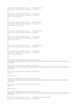 2013-01-04 04:26:48:271   Send   : "AT+COPS=3,2"
2013-01-04 04:26:48:283   Receive 6 Bytes:"
OK
"
2013-01-04 04:26:48:489   Send   : "AT+COPS?
"
2013-01-04 04:26:48:522   Receive 30 Bytes:"
+COPS: 0,2,"51089",2

OK
"
2013-01-04 04:26:48:587 Send   : "AT^SYSINFO"
2013-01-04 04:26:48:591 Receive 31 Bytes:"
^SYSINFO:2,3,0,5,1,,5

OK
"
2013-01-04 04:26:48:677   Send   : "AT+COPS=3,0"
2013-01-04 04:26:48:682   Receive 6 Bytes:"
OK
"
2013-01-04 04:26:48:720   Send   : "AT+COPS?
"
2013-01-04 04:26:48:740   Receive 26 Bytes:"
+COPS: 0,0,"3",2

OK
"
2013-01-04 04:26:48:773   Send   : "AT+COPS=3,2"
2013-01-04 04:26:48:813   Receive 6 Bytes:"
OK
"
2013-01-04 04:26:48:983   Send   : "AT+COPS?
"
2013-01-04 04:26:48:996   Receive 30 Bytes:"
+COPS: 0,2,"51089",2

OK
"
2013-01-04 04:26:49:940 Receive 93 Bytes:"
^DSFLOWRPT:000000D2,00000000,00000000,000000000002AA61,00000000001F0938,0003E800
,000DAC00
"
2013-01-04 04:26:51:941 Receive 93 Bytes:"
^DSFLOWRPT:000000D4,00000000,00000000,000000000002AA61,00000000001F0938,0003E800
,000DAC00
"
2013-01-04 04:26:52:730 Receive 28 Bytes:"
^RSSI:11

^CSNR:-91,-4
"
2013-01-04 04:26:53:936 Receive 93 Bytes:"
^DSFLOWRPT:000000D6,00000000,00000000,000000000002AA61,00000000001F0938,0003E800
,000DAC00
"
2013-01-04 04:26:55:736 Receive 28 Bytes:"
^RSSI:11

^CSNR:-89,-4
"
2013-01-04 04:26:55:932 Receive 93 Bytes:"
^DSFLOWRPT:000000D8,00000000,00000000,000000000002AA61,00000000001F0938,0003E800
,000DAC00
"
2013-01-04 04:26:56:356 Send   : "AT+CPMS="SM","SM","SM""
2013-01-04 04:26:56:362 Receive 31 Bytes:"
 