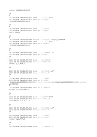 +CPMS: 0,50,0,50,0,50

OK
"
2013-01-04 04:26:57:812 Send   : "AT^SYSINFO"
2013-01-04 04:26:57:815 Receive 31 Bytes:"
^SYSINFO:2,3,0,5,1,,5

OK
"
2013-01-04 04:26:57:828 Send   : "AT+CSQ"
2013-01-04 04:26:57:832 Receive 21 Bytes:"
+CSQ: 11,99

OK
"
2013-01-04 04:26:57:843 Record : "²éÑ¯µ±Ç°ÍøÂçµÄÏµÍ³Ä£Ê½"
2013-01-04 04:26:57:843 Send   : "AT^SYSINFO"
2013-01-04 04:26:57:853 Receive 31 Bytes:"
^SYSINFO:2,3,0,5,1,,5

OK
"
2013-01-04 04:26:57:894   Send   : "AT+COPS=3,0"
2013-01-04 04:26:57:897   Receive 6 Bytes:"
OK
"
2013-01-04 04:26:57:900   Send   : "AT+COPS?
"
2013-01-04 04:26:57:912   Receive 26 Bytes:"
+COPS: 0,0,"3",2

OK
"
2013-01-04 04:26:57:916 Send   : "AT+COPS=3,2"
2013-01-04 04:26:57:927 Receive 6 Bytes:"
OK
"
2013-01-04 04:26:57:928 Send   : "AT+COPS?
"
2013-01-04 04:26:57:929 Receive 93 Bytes:"
^DSFLOWRPT:000000DA,00000000,00000000,000000000002AA61,00000000001F0938,0003E800
,000DAC00
"
2013-01-04 04:26:57:935 Receive 30 Bytes:"
+COPS: 0,2,"51089",2

OK
"
2013-01-04 04:26:57:943 Send   : "AT^SYSINFO"
2013-01-04 04:26:57:955 Receive 31 Bytes:"
^SYSINFO:2,3,0,5,1,,5

OK
"
2013-01-04 04:26:57:965   Send   : "AT+COPS=3,0"
2013-01-04 04:26:57:975   Receive 6 Bytes:"
OK
"
2013-01-04 04:26:57:985   Send   : "AT+COPS?
"
2013-01-04 04:26:57:997   Receive 26 Bytes:"
+COPS: 0,0,"3",2

OK
"
2013-01-04 04:26:57:999 Send     : "AT+COPS=3,2"
 