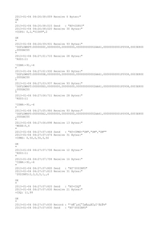2013-01-04 04:26:58:009 Receive 6 Bytes:"
OK
"
2013-01-04 04:26:58:015 Send   : "AT+COPS?
"
2013-01-04 04:26:58:020 Receive 30 Bytes:"
+COPS: 0,2,"51089",2

OK
"
2013-01-04 04:26:59:931 Receive 93 Bytes:"
^DSFLOWRPT:000000DC,00000000,00000000,000000000002AA61,00000000001F0938,0003E800
,000DAC00
"
2013-01-04 04:27:01:710 Receive 28 Bytes:"
^RSSI:11

^CSNR:-91,-4
"
2013-01-04 04:27:01:930 Receive 93 Bytes:"
^DSFLOWRPT:000000DE,00000000,00000000,000000000002AA61,00000000001F0938,0003E800
,000DAC00
"
2013-01-04 04:27:03:937 Receive 93 Bytes:"
^DSFLOWRPT:000000E0,00000000,00000000,000000000002AA61,00000000001F0938,0003E800
,000DAC00
"
2013-01-04 04:27:04:711 Receive 28 Bytes:"
^RSSI:11

^CSNR:-91,-4
"
2013-01-04 04:27:05:966 Receive 93 Bytes:"
^DSFLOWRPT:000000E2,00000000,00000000,000000000002AA61,00000000001F0938,0003E800
,000DAC00
"
2013-01-04 04:27:06:898 Receive 13 Bytes:"
^MODE:5,4
"
2013-01-04 04:27:07:464 Send   : "AT+CPMS="SM","SM","SM""
2013-01-04 04:27:07:474 Receive 31 Bytes:"
+CPMS: 0,50,0,50,0,50

OK
"
2013-01-04 04:27:07:708   Receive 12 Bytes:"
^RSSI:11
"
2013-01-04 04:27:07:708   Receive 16 Bytes:"
^CSNR:-91,-4
"
2013-01-04 04:27:07:800   Send   : "AT^SYSINFO"
2013-01-04 04:27:07:810   Receive 31 Bytes:"
^SYSINFO:2,3,0,5,1,,4

OK
"
2013-01-04 04:27:07:820 Send   : "AT+CSQ"
2013-01-04 04:27:07:830 Receive 21 Bytes:"
+CSQ: 11,99

OK
"
2013-01-04 04:27:07:830 Record : "²éÑ¯µ±Ç°ÍøÂçµÄÏµÍ³Ä£Ê½"
2013-01-04 04:27:07:830 Send   : "AT^SYSINFO"
 