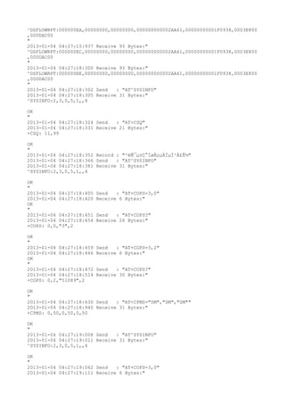 ^DSFLOWRPT:000000EA,00000000,00000000,000000000002AA61,00000000001F0938,0003E800
,000DAC00
"
2013-01-04 04:27:15:937 Receive 93 Bytes:"
^DSFLOWRPT:000000EC,00000000,00000000,000000000002AA61,00000000001F0938,0003E800
,000DAC00
"
2013-01-04 04:27:18:300 Receive 93 Bytes:"
^DSFLOWRPT:000000EE,00000000,00000000,000000000002AA61,00000000001F0938,0003E800
,000DAC00
"
2013-01-04 04:27:18:302 Send   : "AT^SYSINFO"
2013-01-04 04:27:18:305 Receive 31 Bytes:"
^SYSINFO:2,3,0,5,1,,4

OK
"
2013-01-04 04:27:18:324 Send   : "AT+CSQ"
2013-01-04 04:27:18:331 Receive 21 Bytes:"
+CSQ: 11,99

OK
"
2013-01-04 04:27:18:352 Record : "²éÑ¯µ±Ç°ÍøÂçµÄÏµÍ³Ä£Ê½"
2013-01-04 04:27:18:366 Send   : "AT^SYSINFO"
2013-01-04 04:27:18:381 Receive 31 Bytes:"
^SYSINFO:2,3,0,5,1,,4

OK
"
2013-01-04 04:27:18:405   Send   : "AT+COPS=3,0"
2013-01-04 04:27:18:420   Receive 6 Bytes:"
OK
"
2013-01-04 04:27:18:451   Send   : "AT+COPS?
"
2013-01-04 04:27:18:454   Receive 26 Bytes:"
+COPS: 0,0,"3",2

OK
"
2013-01-04 04:27:18:459   Send   : "AT+COPS=3,2"
2013-01-04 04:27:18:466   Receive 6 Bytes:"
OK
"
2013-01-04 04:27:18:472   Send   : "AT+COPS?
"
2013-01-04 04:27:18:514   Receive 30 Bytes:"
+COPS: 0,2,"51089",2

OK
"
2013-01-04 04:27:18:630 Send   : "AT+CPMS="SM","SM","SM""
2013-01-04 04:27:18:940 Receive 31 Bytes:"
+CPMS: 0,50,0,50,0,50

OK
"
2013-01-04 04:27:19:008 Send   : "AT^SYSINFO"
2013-01-04 04:27:19:011 Receive 31 Bytes:"
^SYSINFO:2,3,0,5,1,,4

OK
"
2013-01-04 04:27:19:062 Send   : "AT+COPS=3,0"
2013-01-04 04:27:19:111 Receive 6 Bytes:"
 