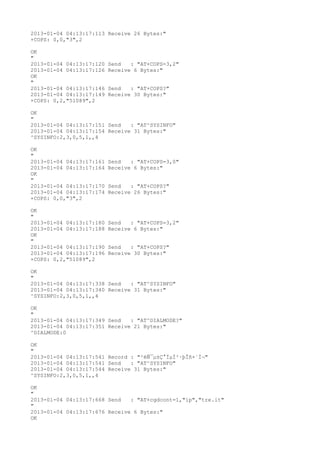 2013-01-04 04:13:17:113 Receive 26 Bytes:"
+COPS: 0,0,"3",2

OK
"
2013-01-04 04:13:17:120   Send   : "AT+COPS=3,2"
2013-01-04 04:13:17:126   Receive 6 Bytes:"
OK
"
2013-01-04 04:13:17:146   Send   : "AT+COPS?
"
2013-01-04 04:13:17:149   Receive 30 Bytes:"
+COPS: 0,2,"51089",2

OK
"
2013-01-04 04:13:17:151 Send   : "AT^SYSINFO"
2013-01-04 04:13:17:154 Receive 31 Bytes:"
^SYSINFO:2,3,0,5,1,,4

OK
"
2013-01-04 04:13:17:161   Send   : "AT+COPS=3,0"
2013-01-04 04:13:17:164   Receive 6 Bytes:"
OK
"
2013-01-04 04:13:17:170   Send   : "AT+COPS?
"
2013-01-04 04:13:17:174   Receive 26 Bytes:"
+COPS: 0,0,"3",2

OK
"
2013-01-04 04:13:17:180   Send   : "AT+COPS=3,2"
2013-01-04 04:13:17:188   Receive 6 Bytes:"
OK
"
2013-01-04 04:13:17:190   Send   : "AT+COPS?
"
2013-01-04 04:13:17:196   Receive 30 Bytes:"
+COPS: 0,2,"51089",2

OK
"
2013-01-04 04:13:17:338 Send   : "AT^SYSINFO"
2013-01-04 04:13:17:340 Receive 31 Bytes:"
^SYSINFO:2,3,0,5,1,,4

OK
"
2013-01-04 04:13:17:349 Send   : "AT^DIALMODE?
"
2013-01-04 04:13:17:351 Receive 21 Bytes:"
^DIALMODE:0

OK
"
2013-01-04 04:13:17:541 Record : "²éÑ¯µ±Ç°ÏµÍ³·þÎñ×´Ì¬"
2013-01-04 04:13:17:541 Send   : "AT^SYSINFO"
2013-01-04 04:13:17:544 Receive 31 Bytes:"
^SYSINFO:2,3,0,5,1,,4

OK
"
2013-01-04 04:13:17:668 Send   : "AT+cgdcont=1,"ip","tre.it"
"
2013-01-04 04:13:17:676 Receive 6 Bytes:"
OK
 