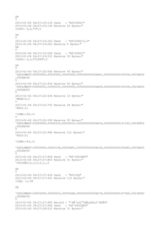 OK
"
2013-01-04 04:27:19:150 Send   : "AT+COPS?
"
2013-01-04 04:27:19:196 Receive 26 Bytes:"
+COPS: 0,0,"3",2

OK
"
2013-01-04 04:27:19:243   Send   : "AT+COPS=3,2"
2013-01-04 04:27:19:281   Receive 6 Bytes:"
OK
"
2013-01-04 04:27:19:508   Send   : "AT+COPS?
"
2013-01-04 04:27:19:531   Receive 30 Bytes:"
+COPS: 0,2,"51089",2

OK
"
2013-01-04 04:27:20:040 Receive 93 Bytes:"
^DSFLOWRPT:000000F0,00000000,00000000,000000000002AA61,00000000001F0938,0003E800
,000DAC00
"
2013-01-04 04:27:21:934 Receive 93 Bytes:"
^DSFLOWRPT:000000F2,0000003C,00000000,000000000002AAD9,00000000001F0938,0003E800
,000DAC00
"
2013-01-04 04:27:22:636 Receive 13 Bytes:"
^MODE:5,5
"
2013-01-04 04:27:22:793 Receive 28 Bytes:"
^RSSI:11

^CSNR:-93,-5
"
2013-01-04 04:27:24:308 Receive 93 Bytes:"
^DSFLOWRPT:000000F4,00000220,00000632,000000000002AF1A,00000000001F159C,0003E800
,000DAC00
"
2013-01-04 04:27:25:996 Receive 121 Bytes:"
^RSSI:11

^CSNR:-93,-5

^DSFLOWRPT:000000F6,0000015E,00002BF2,000000000002B1D6,00000000001F6D80,0003E800
,000DAC00
"
2013-01-04 04:27:27:828 Send   : "AT^SYSINFO"
2013-01-04 04:27:27:843 Receive 31 Bytes:"
^SYSINFO:2,3,0,5,1,,5

OK
"
2013-01-04 04:27:27:918 Send   : "AT+CSQ"
2013-01-04 04:27:27:941 Receive 114 Bytes:"
+CSQ: 11,99

OK

^DSFLOWRPT:000000F8,00000054,000004A8,000000000002B27E,00000000001F76D0,0003E800
,000DAC00
"
2013-01-04 04:27:27:992 Record : "²éÑ¯µ±Ç°ÍøÂçµÄÏµÍ³Ä£Ê½"
2013-01-04 04:27:27:992 Send   : "AT^SYSINFO"
2013-01-04 04:27:28:012 Receive 31 Bytes:"
 