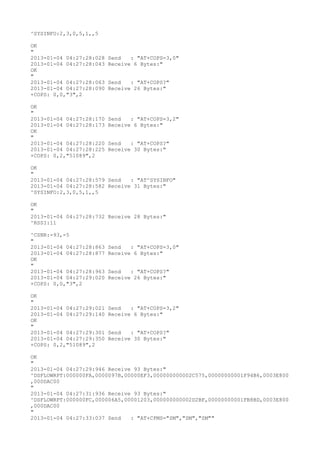 ^SYSINFO:2,3,0,5,1,,5

OK
"
2013-01-04 04:27:28:028   Send   : "AT+COPS=3,0"
2013-01-04 04:27:28:043   Receive 6 Bytes:"
OK
"
2013-01-04 04:27:28:063   Send   : "AT+COPS?
"
2013-01-04 04:27:28:090   Receive 26 Bytes:"
+COPS: 0,0,"3",2

OK
"
2013-01-04 04:27:28:170   Send   : "AT+COPS=3,2"
2013-01-04 04:27:28:173   Receive 6 Bytes:"
OK
"
2013-01-04 04:27:28:220   Send   : "AT+COPS?
"
2013-01-04 04:27:28:225   Receive 30 Bytes:"
+COPS: 0,2,"51089",2

OK
"
2013-01-04 04:27:28:579 Send   : "AT^SYSINFO"
2013-01-04 04:27:28:582 Receive 31 Bytes:"
^SYSINFO:2,3,0,5,1,,5

OK
"
2013-01-04 04:27:28:732 Receive 28 Bytes:"
^RSSI:11

^CSNR:-93,-5
"
2013-01-04 04:27:28:863   Send   : "AT+COPS=3,0"
2013-01-04 04:27:28:877   Receive 6 Bytes:"
OK
"
2013-01-04 04:27:28:963   Send   : "AT+COPS?
"
2013-01-04 04:27:29:020   Receive 26 Bytes:"
+COPS: 0,0,"3",2

OK
"
2013-01-04 04:27:29:021   Send   : "AT+COPS=3,2"
2013-01-04 04:27:29:140   Receive 6 Bytes:"
OK
"
2013-01-04 04:27:29:301   Send   : "AT+COPS?
"
2013-01-04 04:27:29:350   Receive 30 Bytes:"
+COPS: 0,2,"51089",2

OK
"
2013-01-04 04:27:29:946 Receive 93 Bytes:"
^DSFLOWRPT:000000FA,0000097B,00000EF3,000000000002C575,00000000001F94B6,0003E800
,000DAC00
"
2013-01-04 04:27:31:936 Receive 93 Bytes:"
^DSFLOWRPT:000000FC,000006A5,00001203,000000000002D2BF,00000000001FB8BD,0003E800
,000DAC00
"
2013-01-04 04:27:33:037 Send   : "AT+CPMS="SM","SM","SM""
 