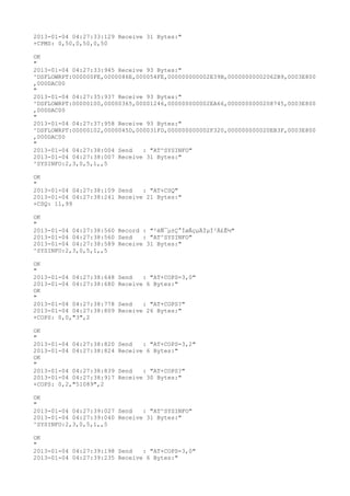 2013-01-04 04:27:33:129 Receive 31 Bytes:"
+CPMS: 0,50,0,50,0,50

OK
"
2013-01-04 04:27:33:945 Receive 93 Bytes:"
^DSFLOWRPT:000000FE,0000086E,000054FE,000000000002E39B,00000000002062B9,0003E800
,000DAC00
"
2013-01-04 04:27:35:937 Receive 93 Bytes:"
^DSFLOWRPT:00000100,00000365,00001246,000000000002EA66,0000000000208745,0003E800
,000DAC00
"
2013-01-04 04:27:37:958 Receive 93 Bytes:"
^DSFLOWRPT:00000102,0000045D,000031FD,000000000002F320,000000000020EB3F,0003E800
,000DAC00
"
2013-01-04 04:27:38:004 Send   : "AT^SYSINFO"
2013-01-04 04:27:38:007 Receive 31 Bytes:"
^SYSINFO:2,3,0,5,1,,5

OK
"
2013-01-04 04:27:38:109 Send   : "AT+CSQ"
2013-01-04 04:27:38:241 Receive 21 Bytes:"
+CSQ: 11,99

OK
"
2013-01-04 04:27:38:560 Record : "²éÑ¯µ±Ç°ÍøÂçµÄÏµÍ³Ä£Ê½"
2013-01-04 04:27:38:560 Send   : "AT^SYSINFO"
2013-01-04 04:27:38:589 Receive 31 Bytes:"
^SYSINFO:2,3,0,5,1,,5

OK
"
2013-01-04 04:27:38:648   Send   : "AT+COPS=3,0"
2013-01-04 04:27:38:680   Receive 6 Bytes:"
OK
"
2013-01-04 04:27:38:778   Send   : "AT+COPS?
"
2013-01-04 04:27:38:809   Receive 26 Bytes:"
+COPS: 0,0,"3",2

OK
"
2013-01-04 04:27:38:820   Send   : "AT+COPS=3,2"
2013-01-04 04:27:38:824   Receive 6 Bytes:"
OK
"
2013-01-04 04:27:38:839   Send   : "AT+COPS?
"
2013-01-04 04:27:38:917   Receive 30 Bytes:"
+COPS: 0,2,"51089",2

OK
"
2013-01-04 04:27:39:027 Send   : "AT^SYSINFO"
2013-01-04 04:27:39:040 Receive 31 Bytes:"
^SYSINFO:2,3,0,5,1,,5

OK
"
2013-01-04 04:27:39:198 Send   : "AT+COPS=3,0"
2013-01-04 04:27:39:235 Receive 6 Bytes:"
 