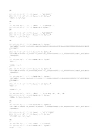 OK
"
2013-01-04 04:27:39:408 Send   : "AT+COPS?
"
2013-01-04 04:27:39:431 Receive 26 Bytes:"
+COPS: 0,0,"3",2

OK
"
2013-01-04 04:27:39:732   Send   : "AT+COPS=3,2"
2013-01-04 04:27:39:742   Receive 6 Bytes:"
OK
"
2013-01-04 04:27:39:786   Send   : "AT+COPS?
"
2013-01-04 04:27:39:844   Receive 30 Bytes:"
+COPS: 0,2,"51089",2

OK
"
2013-01-04 04:27:39:983 Receive 93 Bytes:"
^DSFLOWRPT:00000104,0000084A,00000A68,00000000000303B4,000000000021000F,0003E800
,000DAC00
"
2013-01-04 04:27:41:941 Receive 93 Bytes:"
^DSFLOWRPT:00000106,00000640,00004DC2,0000000000031035,0000000000219B93,0003E800
,000DAC00
"
2013-01-04 04:27:43:809 Receive 28 Bytes:"
^RSSI:11

^CSNR:-93,-5
"
2013-01-04 04:27:43:964 Receive 93 Bytes:"
^DSFLOWRPT:00000108,00000BBB,00001962,00000000000327AC,000000000021CE58,0003E800
,000DAC00
"
2013-01-04 04:27:45:953 Receive 93 Bytes:"
^DSFLOWRPT:0000010A,00001051,00003357,000000000003484E,0000000000223507,0003E800
,000DAC00
"
2013-01-04 04:27:46:753 Receive 28 Bytes:"
^RSSI:11

^CSNR:-91,-5
"
2013-01-04 04:27:46:821 Send   : "AT+CPMS="SM","SM","SM""
2013-01-04 04:27:46:888 Receive 31 Bytes:"
+CPMS: 0,50,0,50,0,50

OK
"
2013-01-04 04:27:47:956 Receive 93 Bytes:"
^DSFLOWRPT:0000010C,0000085B,0000407D,0000000000035904,000000000022B601,0003E800
,000DAC00
"
2013-01-04 04:27:47:982 Send   : "AT^SYSINFO"
2013-01-04 04:27:47:988 Receive 31 Bytes:"
^SYSINFO:2,3,0,5,1,,5

OK
"
2013-01-04 04:27:47:997 Send   : "AT+CSQ"
2013-01-04 04:27:48:055 Receive 21 Bytes:"
+CSQ: 11,99
 