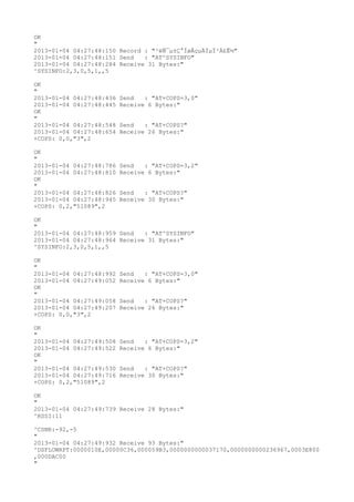 OK
"
2013-01-04 04:27:48:150 Record : "²éÑ¯µ±Ç°ÍøÂçµÄÏµÍ³Ä£Ê½"
2013-01-04 04:27:48:151 Send   : "AT^SYSINFO"
2013-01-04 04:27:48:284 Receive 31 Bytes:"
^SYSINFO:2,3,0,5,1,,5

OK
"
2013-01-04 04:27:48:436   Send   : "AT+COPS=3,0"
2013-01-04 04:27:48:445   Receive 6 Bytes:"
OK
"
2013-01-04 04:27:48:548   Send   : "AT+COPS?
"
2013-01-04 04:27:48:654   Receive 26 Bytes:"
+COPS: 0,0,"3",2

OK
"
2013-01-04 04:27:48:786   Send   : "AT+COPS=3,2"
2013-01-04 04:27:48:810   Receive 6 Bytes:"
OK
"
2013-01-04 04:27:48:826   Send   : "AT+COPS?
"
2013-01-04 04:27:48:945   Receive 30 Bytes:"
+COPS: 0,2,"51089",2

OK
"
2013-01-04 04:27:48:959 Send   : "AT^SYSINFO"
2013-01-04 04:27:48:964 Receive 31 Bytes:"
^SYSINFO:2,3,0,5,1,,5

OK
"
2013-01-04 04:27:48:992   Send   : "AT+COPS=3,0"
2013-01-04 04:27:49:052   Receive 6 Bytes:"
OK
"
2013-01-04 04:27:49:058   Send   : "AT+COPS?
"
2013-01-04 04:27:49:207   Receive 26 Bytes:"
+COPS: 0,0,"3",2

OK
"
2013-01-04 04:27:49:508   Send   : "AT+COPS=3,2"
2013-01-04 04:27:49:522   Receive 6 Bytes:"
OK
"
2013-01-04 04:27:49:530   Send   : "AT+COPS?
"
2013-01-04 04:27:49:716   Receive 30 Bytes:"
+COPS: 0,2,"51089",2

OK
"
2013-01-04 04:27:49:739 Receive 28 Bytes:"
^RSSI:11

^CSNR:-92,-5
"
2013-01-04 04:27:49:932 Receive 93 Bytes:"
^DSFLOWRPT:0000010E,00000C36,000059B3,0000000000037170,0000000000236967,0003E800
,000DAC00
"
 