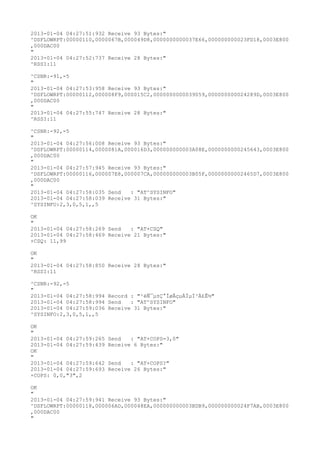 2013-01-04 04:27:51:932 Receive 93 Bytes:"
^DSFLOWRPT:00000110,0000067B,000049D8,0000000000037E66,000000000023FD18,0003E800
,000DAC00
"
2013-01-04 04:27:52:737 Receive 28 Bytes:"
^RSSI:11

^CSNR:-91,-5
"
2013-01-04 04:27:53:958 Receive 93 Bytes:"
^DSFLOWRPT:00000112,000008F9,000015C2,0000000000039059,000000000024289D,0003E800
,000DAC00
"
2013-01-04 04:27:55:747 Receive 28 Bytes:"
^RSSI:11

^CSNR:-92,-5
"
2013-01-04 04:27:56:008 Receive 93 Bytes:"
^DSFLOWRPT:00000114,0000081A,000016D3,000000000003A08E,0000000000245643,0003E800
,000DAC00
"
2013-01-04 04:27:57:945 Receive 93 Bytes:"
^DSFLOWRPT:00000116,000007E8,000007CA,000000000003B05F,00000000002465D7,0003E800
,000DAC00
"
2013-01-04 04:27:58:035 Send   : "AT^SYSINFO"
2013-01-04 04:27:58:039 Receive 31 Bytes:"
^SYSINFO:2,3,0,5,1,,5

OK
"
2013-01-04 04:27:58:269 Send   : "AT+CSQ"
2013-01-04 04:27:58:469 Receive 21 Bytes:"
+CSQ: 11,99

OK
"
2013-01-04 04:27:58:850 Receive 28 Bytes:"
^RSSI:11

^CSNR:-92,-5
"
2013-01-04 04:27:58:994 Record : "²éÑ¯µ±Ç°ÍøÂçµÄÏµÍ³Ä£Ê½"
2013-01-04 04:27:58:994 Send   : "AT^SYSINFO"
2013-01-04 04:27:59:036 Receive 31 Bytes:"
^SYSINFO:2,3,0,5,1,,5

OK
"
2013-01-04 04:27:59:265   Send   : "AT+COPS=3,0"
2013-01-04 04:27:59:439   Receive 6 Bytes:"
OK
"
2013-01-04 04:27:59:642   Send   : "AT+COPS?
"
2013-01-04 04:27:59:693   Receive 26 Bytes:"
+COPS: 0,0,"3",2

OK
"
2013-01-04 04:27:59:941 Receive 93 Bytes:"
^DSFLOWRPT:00000118,000006AD,000048EA,000000000003BDB9,000000000024F7AB,0003E800
,000DAC00
"
 