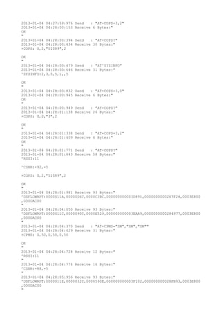 2013-01-04 04:27:59:976   Send   : "AT+COPS=3,2"
2013-01-04 04:28:00:153   Receive 6 Bytes:"
OK
"
2013-01-04 04:28:00:394   Send   : "AT+COPS?
"
2013-01-04 04:28:00:434   Receive 30 Bytes:"
+COPS: 0,2,"51089",2

OK
"
2013-01-04 04:28:00:479 Send   : "AT^SYSINFO"
2013-01-04 04:28:00:646 Receive 31 Bytes:"
^SYSINFO:2,3,0,5,1,,5

OK
"
2013-01-04 04:28:00:832   Send   : "AT+COPS=3,0"
2013-01-04 04:28:00:945   Receive 6 Bytes:"
OK
"
2013-01-04 04:28:00:949   Send   : "AT+COPS?
"
2013-01-04 04:28:01:138   Receive 26 Bytes:"
+COPS: 0,0,"3",2

OK
"
2013-01-04   04:28:01:338 Send   : "AT+COPS=3,2"
2013-01-04   04:28:01:409 Receive 6 Bytes:"
OK
"
2013-01-04   04:28:01:771 Send   : "AT+COPS?
"
2013-01-04   04:28:01:843 Receive 58 Bytes:"
^RSSI:11

^CSNR:-92,-5

+COPS: 0,2,"51089",2

OK
"
2013-01-04 04:28:01:981 Receive 93 Bytes:"
^DSFLOWRPT:0000011A,00000D6C,0000C3BC,000000000003D891,0000000000267F24,0003E800
,000DAC00
"
2013-01-04 04:28:04:050 Receive 93 Bytes:"
^DSFLOWRPT:0000011C,0000090C,0000E529,000000000003EAA9,0000000000284977,0003E800
,000DAC00
"
2013-01-04 04:28:04:370 Send   : "AT+CPMS="SM","SM","SM""
2013-01-04 04:28:04:429 Receive 31 Bytes:"
+CPMS: 0,50,0,50,0,50

OK
"
2013-01-04 04:28:04:728 Receive 12 Bytes:"
^RSSI:11
"
2013-01-04 04:28:04:774 Receive 16 Bytes:"
^CSNR:-88,-5
"
2013-01-04 04:28:05:956 Receive 93 Bytes:"
^DSFLOWRPT:0000011E,0000032C,0000590E,000000000003F102,000000000028FB93,0003E800
,000DAC00
"
 