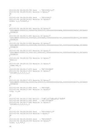 2013-01-04 04:28:09:396   Send   : "AT+COPS=3,2"
2013-01-04 04:28:09:401   Receive 6 Bytes:"
OK
"
2013-01-04 04:28:09:408   Send   : "AT+COPS?
"
2013-01-04 04:28:09:412   Receive 30 Bytes:"
+COPS: 0,2,"51089",2

OK
"
2013-01-04 04:28:09:941 Receive 93 Bytes:"
^DSFLOWRPT:00000122,0000097A,00002535,0000000000040B9B,00000000002987A7,0003E800
,000DAC00
"
2013-01-04 04:28:11:945 Receive 93 Bytes:"
^DSFLOWRPT:00000124,0000062C,00003EE5,00000000000417F3,00000000002A0572,0003E800
,000DAC00
"
2013-01-04 04:28:13:936 Receive 93 Bytes:"
^DSFLOWRPT:00000126,000005FE,00003524,00000000000423F0,00000000002A6FBB,0003E800
,000DAC00
"
2013-01-04 04:28:15:937 Receive 93 Bytes:"
^DSFLOWRPT:00000128,0000142C,000018CC,0000000000044C49,00000000002AA154,0003E800
,000DAC00
"
2013-01-04 04:28:16:726 Receive 12 Bytes:"
^RSSI:11
"
2013-01-04 04:28:16:726 Receive 16 Bytes:"
^CSNR:-88,-5
"
2013-01-04 04:28:17:870 Send   : "AT^SYSINFO"
2013-01-04 04:28:17:915 Receive 31 Bytes:"
^SYSINFO:2,3,0,5,1,,5

OK
"
2013-01-04 04:28:17:979 Receive 93 Bytes:"
^DSFLOWRPT:0000012A,00000CCA,00003112,00000000000465DD,00000000002B0379,0003E800
,000DAC00
"
2013-01-04 04:28:17:984 Send   : "AT+CSQ"
2013-01-04 04:28:17:987 Receive 21 Bytes:"
+CSQ: 11,99

OK
"
2013-01-04 04:28:17:992 Record : "²éÑ¯µ±Ç°ÍøÂçµÄÏµÍ³Ä£Ê½"
2013-01-04 04:28:17:993 Send   : "AT^SYSINFO"
2013-01-04 04:28:17:996 Receive 31 Bytes:"
^SYSINFO:2,3,0,5,1,,5

OK
"
2013-01-04 04:28:18:006   Send   : "AT+COPS=3,0"
2013-01-04 04:28:18:018   Receive 6 Bytes:"
OK
"
2013-01-04 04:28:18:028   Send   : "AT+COPS?
"
2013-01-04 04:28:18:038   Receive 26 Bytes:"
+COPS: 0,0,"3",2

OK
 