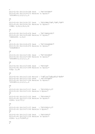 "
2013-01-04 04:13:19:268 Send   : "AT^SYSINFO"
2013-01-04 04:13:19:273 Receive 31 Bytes:"
^SYSINFO:2,3,0,5,1,,4

OK
"
2013-01-04 04:13:24:757 Send   : "AT+CPMS="SM","SM","SM""
2013-01-04 04:13:24:761 Receive 31 Bytes:"
+CPMS: 0,50,0,50,0,50

OK
"
2013-01-04 04:13:25:676 Send   : "AT^CARDLOCK?
"
2013-01-04 04:13:25:680 Receive 27 Bytes:"
^CARDLOCK: 2,10,0

OK
"
2013-01-04 04:13:26:670 Send   : "AT^DIALMODE?
"
2013-01-04 04:13:26:674 Receive 21 Bytes:"
^DIALMODE:0

OK
"
2013-01-04 04:13:27:081 Send   : "AT^SYSINFO"
2013-01-04 04:13:27:083 Receive 31 Bytes:"
^SYSINFO:2,3,0,5,1,,4

OK
"
2013-01-04 04:13:27:095 Send   : "AT+CSQ"
2013-01-04 04:13:27:099 Receive 21 Bytes:"
+CSQ: 11,99

OK
"
2013-01-04 04:13:27:103 Record : "²éÑ¯µ±Ç°ÍøÂçµÄÏµÍ³Ä£Ê½"
2013-01-04 04:13:27:103 Send   : "AT^SYSINFO"
2013-01-04 04:13:27:106 Receive 31 Bytes:"
^SYSINFO:2,3,0,5,1,,4

OK
"
2013-01-04 04:13:27:117   Send   : "AT+COPS=3,0"
2013-01-04 04:13:27:121   Receive 6 Bytes:"
OK
"
2013-01-04 04:13:27:122   Send   : "AT+COPS?
"
2013-01-04 04:13:27:126   Receive 26 Bytes:"
+COPS: 0,0,"3",2

OK
"
2013-01-04 04:13:27:137   Send   : "AT+COPS=3,2"
2013-01-04 04:13:27:140   Receive 6 Bytes:"
OK
"
2013-01-04 04:13:27:146   Send   : "AT+COPS?
"
2013-01-04 04:13:27:150   Receive 30 Bytes:"
+COPS: 0,2,"51089",2

OK
"
 