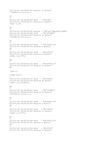 2013-01-04 04:28:28:382 Receive 31 Bytes:"
^SYSINFO:2,3,0,5,1,,5

OK
"
2013-01-04 04:28:28:426 Send   : "AT+CSQ"
2013-01-04 04:28:28:477 Receive 21 Bytes:"
+CSQ: 11,99

OK
"
2013-01-04 04:28:28:500 Record : "²éÑ¯µ±Ç°ÍøÂçµÄÏµÍ³Ä£Ê½"
2013-01-04 04:28:28:500 Send   : "AT^SYSINFO"
2013-01-04 04:28:28:510 Receive 31 Bytes:"
^SYSINFO:2,3,0,5,1,,5

OK
"
2013-01-04 04:28:28:525   Send   : "AT+COPS=3,0"
2013-01-04 04:28:28:528   Receive 6 Bytes:"
OK
"
2013-01-04 04:28:28:556   Send   : "AT+COPS?
"
2013-01-04 04:28:28:580   Receive 26 Bytes:"
+COPS: 0,0,"3",2

OK
"
2013-01-04 04:28:28:635 Send   : "AT+COPS=3,2"
2013-01-04 04:28:28:756 Receive 34 Bytes:"
OK

^RSSI:11

^CSNR:-89,-5
"
2013-01-04 04:28:28:761 Send   : "AT+COPS?
"
2013-01-04 04:28:28:769 Receive 30 Bytes:"
+COPS: 0,2,"51089",2

OK
"
2013-01-04 04:28:28:831 Send   : "AT^SYSINFO"
2013-01-04 04:28:28:836 Receive 31 Bytes:"
^SYSINFO:2,3,0,5,1,,5

OK
"
2013-01-04 04:28:28:852   Send   : "AT+COPS=3,0"
2013-01-04 04:28:28:907   Receive 6 Bytes:"
OK
"
2013-01-04 04:28:28:940   Send   : "AT+COPS?
"
2013-01-04 04:28:28:963   Receive 26 Bytes:"
+COPS: 0,0,"3",2

OK
"
2013-01-04   04:28:28:989 Send   : "AT+COPS=3,2"
2013-01-04   04:28:28:991 Receive 6 Bytes:"
OK
"
2013-01-04   04:28:28:999 Send   : "AT+COPS?
"
2013-01-04   04:28:29:015 Receive 30 Bytes:"
 