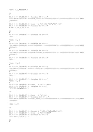 +COPS: 0,2,"51089",2

OK
"
2013-01-04 04:28:29:941 Receive 93 Bytes:"
^DSFLOWRPT:00000136,00000B0E,0000512C,000000000004E5CF,00000000002D425C,0003E800
,000DAC00
"
2013-01-04 04:28:30:689 Send   : "AT+CPMS="SM","SM","SM""
2013-01-04 04:28:30:826 Receive 31 Bytes:"
+CPMS: 0,50,0,50,0,50

OK
"
2013-01-04 04:28:31:737 Receive 28 Bytes:"
^RSSI:11

^CSNR:-86,-5
"
2013-01-04 04:28:31:933 Receive 93 Bytes:"
^DSFLOWRPT:00000138,00000831,000007CF,000000000004F632,00000000002D51FB,0003E800
,000DAC00
"
2013-01-04 04:28:33:931 Receive 93 Bytes:"
^DSFLOWRPT:0000013A,00000F9A,000040C9,0000000000051567,00000000002DD38D,0003E800
,000DAC00
"
2013-01-04 04:28:34:736 Receive 28 Bytes:"
^RSSI:11

^CSNR:-89,-5
"
2013-01-04 04:28:35:950 Receive 93 Bytes:"
^DSFLOWRPT:0000013C,00000593,00001B7E,000000000005208E,00000000002E0A8A,0003E800
,000DAC00
"
2013-01-04 04:28:37:729 Receive 12 Bytes:"
^RSSI:11
"
2013-01-04 04:28:37:739 Receive 16 Bytes:"
^CSNR:-89,-5
"
2013-01-04 04:28:37:909 Send   : "AT^SYSINFO"
2013-01-04 04:28:37:921 Receive 31 Bytes:"
^SYSINFO:2,3,0,5,1,,5

OK
"
2013-01-04 04:28:37:936 Send   : "AT+CSQ"
2013-01-04 04:28:37:939 Receive 114 Bytes:"
^DSFLOWRPT:0000013E,000008A3,00001C42,00000000000531D4,00000000002E430F,0003E800
,000DAC00

+CSQ: 11,99

OK
"
2013-01-04 04:28:37:943 Record : "²éÑ¯µ±Ç°ÍøÂçµÄÏµÍ³Ä£Ê½"
2013-01-04 04:28:37:943 Send   : "AT^SYSINFO"
2013-01-04 04:28:37:953 Receive 31 Bytes:"
^SYSINFO:2,3,0,5,1,,5

OK
"
 