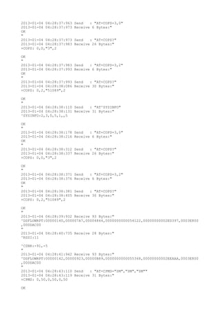 2013-01-04 04:28:37:963   Send   : "AT+COPS=3,0"
2013-01-04 04:28:37:973   Receive 6 Bytes:"
OK
"
2013-01-04 04:28:37:973   Send   : "AT+COPS?
"
2013-01-04 04:28:37:983   Receive 26 Bytes:"
+COPS: 0,0,"3",2

OK
"
2013-01-04 04:28:37:983   Send   : "AT+COPS=3,2"
2013-01-04 04:28:37:993   Receive 6 Bytes:"
OK
"
2013-01-04 04:28:37:993   Send   : "AT+COPS?
"
2013-01-04 04:28:38:086   Receive 30 Bytes:"
+COPS: 0,2,"51089",2

OK
"
2013-01-04 04:28:38:110 Send   : "AT^SYSINFO"
2013-01-04 04:28:38:131 Receive 31 Bytes:"
^SYSINFO:2,3,0,5,1,,5

OK
"
2013-01-04 04:28:38:178   Send   : "AT+COPS=3,0"
2013-01-04 04:28:38:216   Receive 6 Bytes:"
OK
"
2013-01-04 04:28:38:312   Send   : "AT+COPS?
"
2013-01-04 04:28:38:337   Receive 26 Bytes:"
+COPS: 0,0,"3",2

OK
"
2013-01-04 04:28:38:371   Send   : "AT+COPS=3,2"
2013-01-04 04:28:38:376   Receive 6 Bytes:"
OK
"
2013-01-04 04:28:38:381   Send   : "AT+COPS?
"
2013-01-04 04:28:38:405   Receive 30 Bytes:"
+COPS: 0,2,"51089",2

OK
"
2013-01-04 04:28:39:932 Receive 93 Bytes:"
^DSFLOWRPT:00000140,000007A7,00004844,0000000000054122,00000000002ED397,0003E800
,000DAC00
"
2013-01-04 04:28:40:735 Receive 28 Bytes:"
^RSSI:11

^CSNR:-91,-5
"
2013-01-04 04:28:41:942 Receive 93 Bytes:"
^DSFLOWRPT:00000142,00000923,00000B89,0000000000055368,00000000002EEAAA,0003E800
,000DAC00
"
2013-01-04 04:28:43:110 Send   : "AT+CPMS="SM","SM","SM""
2013-01-04 04:28:43:119 Receive 31 Bytes:"
+CPMS: 0,50,0,50,0,50

OK
 