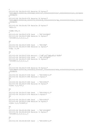 "
2013-01-04 04:28:43:933 Receive 93 Bytes:"
^DSFLOWRPT:00000144,000004EF,000019C3,0000000000055D47,00000000002F1E30,0003E800
,000DAC00
"
2013-01-04 04:28:45:976 Receive 93 Bytes:"
^DSFLOWRPT:00000146,00000539,0000061B,00000000000567BA,00000000002F2A66,0003E800
,000DAC00
"
2013-01-04 04:28:46:734 Receive 28 Bytes:"
^RSSI:11

^CSNR:-89,-5
"
2013-01-04 04:28:47:878 Send   : "AT^SYSINFO"
2013-01-04 04:28:47:888 Receive 31 Bytes:"
^SYSINFO:2,3,0,5,1,,5

OK
"
2013-01-04 04:28:47:898 Send   : "AT+CSQ"
2013-01-04 04:28:47:908 Receive 21 Bytes:"
+CSQ: 11,99

OK
"
2013-01-04 04:28:47:918 Record : "²éÑ¯µ±Ç°ÍøÂçµÄÏµÍ³Ä£Ê½"
2013-01-04 04:28:47:918 Send   : "AT^SYSINFO"
2013-01-04 04:28:47:928 Receive 31 Bytes:"
^SYSINFO:2,3,0,5,1,,5

OK
"
2013-01-04 04:28:47:938 Receive 93 Bytes:"
^DSFLOWRPT:00000148,00000828,000005F1,000000000005780A,00000000002F3649,0003E800
,000DAC00
"
2013-01-04 04:28:47:938 Send   : "AT+COPS=3,0"
2013-01-04 04:28:47:948 Receive 6 Bytes:"
OK
"
2013-01-04 04:28:47:948 Send   : "AT+COPS?
"
2013-01-04 04:28:47:958 Receive 26 Bytes:"
+COPS: 0,0,"3",2

OK
"
2013-01-04 04:28:47:968   Send   : "AT+COPS=3,2"
2013-01-04 04:28:47:978   Receive 6 Bytes:"
OK
"
2013-01-04 04:28:47:988   Send   : "AT+COPS?
"
2013-01-04 04:28:47:998   Receive 30 Bytes:"
+COPS: 0,2,"51089",2

OK
"
2013-01-04 04:28:48:008 Send   : "AT^SYSINFO"
2013-01-04 04:28:48:018 Receive 31 Bytes:"
^SYSINFO:2,3,0,5,1,,5

OK
"
2013-01-04 04:28:48:028 Send     : "AT+COPS=3,0"
 