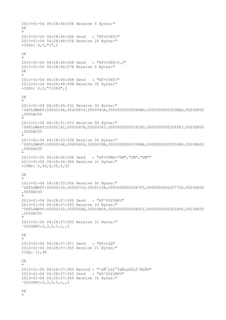 2013-01-04 04:28:48:038 Receive 6 Bytes:"
OK
"
2013-01-04 04:28:48:048 Send   : "AT+COPS?
"
2013-01-04 04:28:48:058 Receive 26 Bytes:"
+COPS: 0,0,"3",2

OK
"
2013-01-04 04:28:48:068   Send   : "AT+COPS=3,2"
2013-01-04 04:28:48:078   Receive 6 Bytes:"
OK
"
2013-01-04 04:28:48:088   Send   : "AT+COPS?
"
2013-01-04 04:28:48:098   Receive 30 Bytes:"
+COPS: 0,2,"51089",2

OK
"
2013-01-04 04:28:49:932 Receive 93 Bytes:"
^DSFLOWRPT:0000014A,00000859,0000043A,00000000000588BD,00000000002F3EBD,0003E800
,000DAC00
"
2013-01-04 04:28:51:933 Receive 93 Bytes:"
^DSFLOWRPT:0000014C,0000047B,00000563,00000000000591B3,00000000002F4983,0003E800
,000DAC00
"
2013-01-04 04:28:53:938 Receive 93 Bytes:"
^DSFLOWRPT:0000014E,00000404,0000039B,00000000000599BB,00000000002F50B9,0003E800
,000DAC00
"
2013-01-04 04:28:54:298 Send   : "AT+CPMS="SM","SM","SM""
2013-01-04 04:28:54:384 Receive 31 Bytes:"
+CPMS: 0,50,0,50,0,50

OK
"
2013-01-04 04:28:55:936 Receive 93 Bytes:"
^DSFLOWRPT:00000150,0000071D,0000133A,000000000005A7F5,00000000002F772E,0003E800
,000DAC00
"
2013-01-04 04:28:57:930 Send   : "AT^SYSINFO"
2013-01-04 04:28:57:933 Receive 93 Bytes:"
^DSFLOWRPT:00000152,000005AE,00005B64,000000000005B352,0000000000302DF6,0003E800
,000DAC00
"
2013-01-04 04:28:57:935 Receive 31 Bytes:"
^SYSINFO:2,3,0,5,1,,5

OK
"
2013-01-04 04:28:57:951 Send   : "AT+CSQ"
2013-01-04 04:28:57:955 Receive 21 Bytes:"
+CSQ: 11,99

OK
"
2013-01-04 04:28:57:965 Record : "²éÑ¯µ±Ç°ÍøÂçµÄÏµÍ³Ä£Ê½"
2013-01-04 04:28:57:965 Send   : "AT^SYSINFO"
2013-01-04 04:28:57:969 Receive 31 Bytes:"
^SYSINFO:2,3,0,5,1,,5

OK
"
 