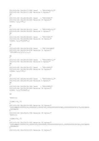 2013-01-04 04:28:57:990   Send   : "AT+COPS=3,0"
2013-01-04 04:28:57:992   Receive 6 Bytes:"
OK
"
2013-01-04 04:28:58:001   Send   : "AT+COPS?
"
2013-01-04 04:28:58:005   Receive 26 Bytes:"
+COPS: 0,0,"3",2

OK
"
2013-01-04 04:28:58:011   Send   : "AT+COPS=3,2"
2013-01-04 04:28:58:015   Receive 6 Bytes:"
OK
"
2013-01-04 04:28:58:021   Send   : "AT+COPS?
"
2013-01-04 04:28:58:028   Receive 30 Bytes:"
+COPS: 0,2,"51089",2

OK
"
2013-01-04 04:28:58:036 Send   : "AT^SYSINFO"
2013-01-04 04:28:58:038 Receive 31 Bytes:"
^SYSINFO:2,3,0,5,1,,5

OK
"
2013-01-04 04:28:58:049   Send   : "AT+COPS=3,0"
2013-01-04 04:28:58:052   Receive 6 Bytes:"
OK
"
2013-01-04 04:28:58:057   Send   : "AT+COPS?
"
2013-01-04 04:28:58:060   Receive 26 Bytes:"
+COPS: 0,0,"3",2

OK
"
2013-01-04 04:28:58:069   Send   : "AT+COPS=3,2"
2013-01-04 04:28:58:229   Receive 6 Bytes:"
OK
"
2013-01-04 04:28:58:364   Send   : "AT+COPS?
"
2013-01-04 04:28:58:889   Receive 58 Bytes:"
+COPS: 0,2,"51089",2

OK

^RSSI:11

^CSNR:-91,-5
"
2013-01-04 04:28:59:945 Receive 93 Bytes:"
^DSFLOWRPT:00000154,00000D27,00002741,000000000005CDA0,0000000000307C79,0003E800
,000DAC00
"
2013-01-04 04:29:01:744 Receive 28 Bytes:"
^RSSI:11

^CSNR:-91,-5
"
2013-01-04 04:29:01:932 Receive 93 Bytes:"
^DSFLOWRPT:00000156,000003C8,00000D9D,000000000005D531,00000000003097B3,0003E800
,000DAC00
"
2013-01-04 04:29:03:933 Receive 93 Bytes:"
 