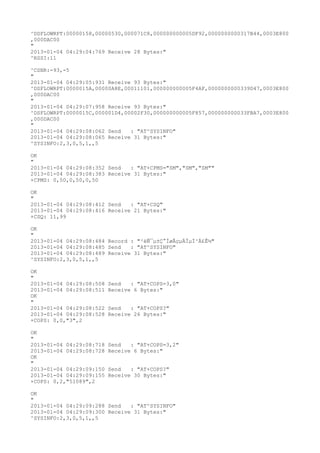 ^DSFLOWRPT:00000158,00000530,000071C8,000000000005DF92,0000000000317B44,0003E800
,000DAC00
"
2013-01-04 04:29:04:769 Receive 28 Bytes:"
^RSSI:11

^CSNR:-93,-5
"
2013-01-04 04:29:05:931 Receive 93 Bytes:"
^DSFLOWRPT:0000015A,00000A8E,00011101,000000000005F4AF,0000000000339D47,0003E800
,000DAC00
"
2013-01-04 04:29:07:958 Receive 93 Bytes:"
^DSFLOWRPT:0000015C,000001D4,00002F30,000000000005F857,000000000033FBA7,0003E800
,000DAC00
"
2013-01-04 04:29:08:062 Send   : "AT^SYSINFO"
2013-01-04 04:29:08:065 Receive 31 Bytes:"
^SYSINFO:2,3,0,5,1,,5

OK
"
2013-01-04 04:29:08:352 Send   : "AT+CPMS="SM","SM","SM""
2013-01-04 04:29:08:383 Receive 31 Bytes:"
+CPMS: 0,50,0,50,0,50

OK
"
2013-01-04 04:29:08:412 Send   : "AT+CSQ"
2013-01-04 04:29:08:416 Receive 21 Bytes:"
+CSQ: 11,99

OK
"
2013-01-04 04:29:08:484 Record : "²éÑ¯µ±Ç°ÍøÂçµÄÏµÍ³Ä£Ê½"
2013-01-04 04:29:08:485 Send   : "AT^SYSINFO"
2013-01-04 04:29:08:489 Receive 31 Bytes:"
^SYSINFO:2,3,0,5,1,,5

OK
"
2013-01-04 04:29:08:508   Send   : "AT+COPS=3,0"
2013-01-04 04:29:08:511   Receive 6 Bytes:"
OK
"
2013-01-04 04:29:08:522   Send   : "AT+COPS?
"
2013-01-04 04:29:08:528   Receive 26 Bytes:"
+COPS: 0,0,"3",2

OK
"
2013-01-04 04:29:08:718   Send   : "AT+COPS=3,2"
2013-01-04 04:29:08:728   Receive 6 Bytes:"
OK
"
2013-01-04 04:29:09:150   Send   : "AT+COPS?
"
2013-01-04 04:29:09:155   Receive 30 Bytes:"
+COPS: 0,2,"51089",2

OK
"
2013-01-04 04:29:09:288 Send   : "AT^SYSINFO"
2013-01-04 04:29:09:300 Receive 31 Bytes:"
^SYSINFO:2,3,0,5,1,,5
 