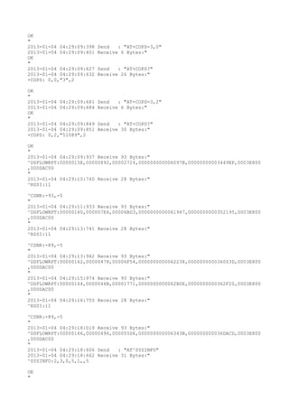 OK
"
2013-01-04 04:29:09:398   Send   : "AT+COPS=3,0"
2013-01-04 04:29:09:401   Receive 6 Bytes:"
OK
"
2013-01-04 04:29:09:627   Send   : "AT+COPS?
"
2013-01-04 04:29:09:632   Receive 26 Bytes:"
+COPS: 0,0,"3",2

OK
"
2013-01-04 04:29:09:681   Send   : "AT+COPS=3,2"
2013-01-04 04:29:09:684   Receive 6 Bytes:"
OK
"
2013-01-04 04:29:09:849   Send   : "AT+COPS?
"
2013-01-04 04:29:09:851   Receive 30 Bytes:"
+COPS: 0,2,"51089",2

OK
"
2013-01-04 04:29:09:937 Receive 93 Bytes:"
^DSFLOWRPT:0000015E,00000892,00002724,000000000006097B,00000000003449EF,0003E800
,000DAC00
"
2013-01-04 04:29:10:740 Receive 28 Bytes:"
^RSSI:11

^CSNR:-93,-5
"
2013-01-04 04:29:11:933 Receive 93 Bytes:"
^DSFLOWRPT:00000160,000007E6,00006BD3,0000000000061947,0000000000352195,0003E800
,000DAC00
"
2013-01-04 04:29:13:741 Receive 28 Bytes:"
^RSSI:11

^CSNR:-89,-5
"
2013-01-04 04:29:13:942 Receive 93 Bytes:"
^DSFLOWRPT:00000162,00000478,00006F54,0000000000062238,000000000036003D,0003E800
,000DAC00
"
2013-01-04 04:29:15:974 Receive 93 Bytes:"
^DSFLOWRPT:00000164,0000046B,00001771,0000000000062B0E,0000000000362F20,0003E800
,000DAC00
"
2013-01-04 04:29:16:755 Receive 28 Bytes:"
^RSSI:11

^CSNR:-89,-5
"
2013-01-04 04:29:18:019 Receive 93 Bytes:"
^DSFLOWRPT:00000166,00000496,000055D6,000000000006343B,000000000036DACD,0003E800
,000DAC00
"
2013-01-04 04:29:18:606 Send   : "AT^SYSINFO"
2013-01-04 04:29:18:662 Receive 31 Bytes:"
^SYSINFO:2,3,0,5,1,,5

OK
"
 