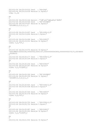 2013-01-04 04:29:19:012 Send   : "AT+CSQ"
2013-01-04 04:29:19:018 Receive 21 Bytes:"
+CSQ: 11,99

OK
"
2013-01-04 04:29:19:526 Record : "²éÑ¯µ±Ç°ÍøÂçµÄÏµÍ³Ä£Ê½"
2013-01-04 04:29:19:526 Send   : "AT^SYSINFO"
2013-01-04 04:29:19:627 Receive 31 Bytes:"
^SYSINFO:2,3,0,5,1,,5

OK
"
2013-01-04 04:29:19:807   Send   : "AT+COPS=3,0"
2013-01-04 04:29:19:844   Receive 6 Bytes:"
OK
"
2013-01-04 04:29:19:908   Send   : "AT+COPS?
"
2013-01-04 04:29:19:931   Receive 26 Bytes:"
+COPS: 0,0,"3",2

OK
"
2013-01-04 04:29:19:974 Receive 93 Bytes:"
^DSFLOWRPT:00000168,00000569,00001357,0000000000063F0D,000000000037017C,0003E800
,000DAC00
"
2013-01-04 04:29:20:177 Send   : "AT+COPS=3,2"
2013-01-04 04:29:20:199 Receive 6 Bytes:"
OK
"
2013-01-04 04:29:20:256 Send   : "AT+COPS?
"
2013-01-04 04:29:20:287 Receive 30 Bytes:"
+COPS: 0,2,"51089",2

OK
"
2013-01-04 04:29:20:300 Send   : "AT^SYSINFO"
2013-01-04 04:29:20:350 Receive 31 Bytes:"
^SYSINFO:2,3,0,5,1,,5

OK
"
2013-01-04 04:29:20:425   Send   : "AT+COPS=3,0"
2013-01-04 04:29:20:438   Receive 6 Bytes:"
OK
"
2013-01-04 04:29:20:560   Send   : "AT+COPS?
"
2013-01-04 04:29:20:576   Receive 26 Bytes:"
+COPS: 0,0,"3",2

OK
"
2013-01-04 04:29:20:755   Send   : "AT+COPS=3,2"
2013-01-04 04:29:20:791   Receive 6 Bytes:"
OK
"
2013-01-04 04:29:20:987   Send   : "AT+COPS?
"
2013-01-04 04:29:20:993   Receive 30 Bytes:"
+COPS: 0,2,"51089",2

OK
"
2013-01-04 04:29:21:932 Receive 93 Bytes:"
 