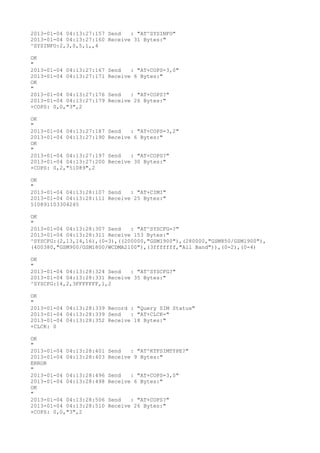 2013-01-04 04:13:27:157 Send   : "AT^SYSINFO"
2013-01-04 04:13:27:160 Receive 31 Bytes:"
^SYSINFO:2,3,0,5,1,,4

OK
"
2013-01-04 04:13:27:167   Send   : "AT+COPS=3,0"
2013-01-04 04:13:27:171   Receive 6 Bytes:"
OK
"
2013-01-04 04:13:27:176   Send   : "AT+COPS?
"
2013-01-04 04:13:27:179   Receive 26 Bytes:"
+COPS: 0,0,"3",2

OK
"
2013-01-04 04:13:27:187   Send   : "AT+COPS=3,2"
2013-01-04 04:13:27:190   Receive 6 Bytes:"
OK
"
2013-01-04 04:13:27:197   Send   : "AT+COPS?
"
2013-01-04 04:13:27:200   Receive 30 Bytes:"
+COPS: 0,2,"51089",2

OK
"
2013-01-04 04:13:28:107 Send   : "AT+CIMI"
2013-01-04 04:13:28:111 Receive 25 Bytes:"
510891103304245

OK
"
2013-01-04 04:13:28:307 Send   : "AT^SYSCFG=?
"
2013-01-04 04:13:28:311 Receive 153 Bytes:"
^SYSCFG:(2,13,14,16),(0-3),((200000,"GSM1900"),(280000,"GSM850/GSM1900"),
(400380,"GSM900/GSM1800/WCDMA2100"),(3fffffff,"All Band")),(0-2),(0-4)

OK
"
2013-01-04 04:13:28:324 Send   : "AT^SYSCFG?
"
2013-01-04 04:13:28:331 Receive 35 Bytes:"
^SYSCFG:14,2,3FFFFFFF,1,2

OK
"
2013-01-04 04:13:28:339 Record : "Query SIM Status"
2013-01-04 04:13:28:339 Send   : "AT+CLCK="
2013-01-04 04:13:28:352 Receive 18 Bytes:"
+CLCK: 0

OK
"
2013-01-04 04:13:28:401   Send   : "AT^KTFSIMTYPE?
"
2013-01-04 04:13:28:403   Receive 9 Bytes:"
ERROR
"
2013-01-04 04:13:28:496   Send   : "AT+COPS=3,0"
2013-01-04 04:13:28:498   Receive 6 Bytes:"
OK
"
2013-01-04 04:13:28:506   Send   : "AT+COPS?
"
2013-01-04 04:13:28:510   Receive 26 Bytes:"
+COPS: 0,0,"3",2
 
