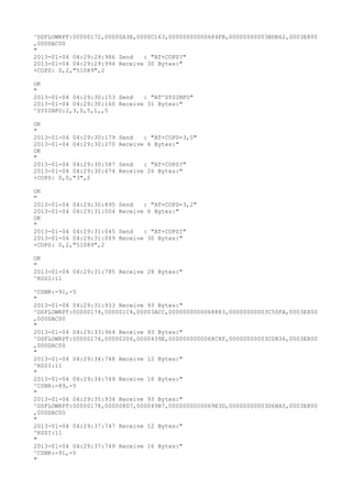 ^DSFLOWRPT:00000172,00000A3E,0000C163,00000000000684FB,00000000003BDB62,0003E800
,000DAC00
"
2013-01-04 04:29:29:986 Send   : "AT+COPS?
"
2013-01-04 04:29:29:994 Receive 30 Bytes:"
+COPS: 0,2,"51089",2

OK
"
2013-01-04 04:29:30:153 Send   : "AT^SYSINFO"
2013-01-04 04:29:30:160 Receive 31 Bytes:"
^SYSINFO:2,3,0,5,1,,5

OK
"
2013-01-04 04:29:30:179   Send   : "AT+COPS=3,0"
2013-01-04 04:29:30:270   Receive 6 Bytes:"
OK
"
2013-01-04 04:29:30:587   Send   : "AT+COPS?
"
2013-01-04 04:29:30:674   Receive 26 Bytes:"
+COPS: 0,0,"3",2

OK
"
2013-01-04 04:29:30:895   Send   : "AT+COPS=3,2"
2013-01-04 04:29:31:004   Receive 6 Bytes:"
OK
"
2013-01-04 04:29:31:045   Send   : "AT+COPS?
"
2013-01-04 04:29:31:049   Receive 30 Bytes:"
+COPS: 0,2,"51089",2

OK
"
2013-01-04 04:29:31:785 Receive 28 Bytes:"
^RSSI:11

^CSNR:-91,-5
"
2013-01-04 04:29:31:933 Receive 93 Bytes:"
^DSFLOWRPT:00000174,000001C4,00003ACC,0000000000068883,00000000003C50FA,0003E800
,000DAC00
"
2013-01-04 04:29:33:964 Receive 93 Bytes:"
^DSFLOWRPT:00000176,00000206,0000439E,0000000000068C8F,00000000003CD836,0003E800
,000DAC00
"
2013-01-04 04:29:34:748 Receive 12 Bytes:"
^RSSI:11
"
2013-01-04 04:29:34:749 Receive 16 Bytes:"
^CSNR:-89,-5
"
2013-01-04 04:29:35:934 Receive 93 Bytes:"
^DSFLOWRPT:00000178,000008D7,000049B7,0000000000069E3D,00000000003D6BA5,0003E800
,000DAC00
"
2013-01-04 04:29:37:747 Receive 12 Bytes:"
^RSSI:11
"
2013-01-04 04:29:37:749 Receive 16 Bytes:"
^CSNR:-91,-5
"
 