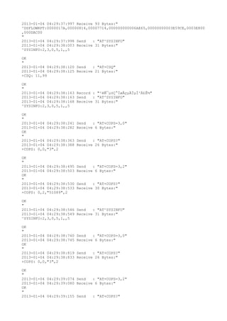 2013-01-04 04:29:37:997 Receive 93 Bytes:"
^DSFLOWRPT:0000017A,00000814,00007714,000000000006AE65,00000000003E59CE,0003E800
,000DAC00
"
2013-01-04 04:29:37:998 Send   : "AT^SYSINFO"
2013-01-04 04:29:38:003 Receive 31 Bytes:"
^SYSINFO:2,3,0,5,1,,5

OK
"
2013-01-04 04:29:38:120 Send   : "AT+CSQ"
2013-01-04 04:29:38:125 Receive 21 Bytes:"
+CSQ: 11,99

OK
"
2013-01-04 04:29:38:163 Record : "²éÑ¯µ±Ç°ÍøÂçµÄÏµÍ³Ä£Ê½"
2013-01-04 04:29:38:163 Send   : "AT^SYSINFO"
2013-01-04 04:29:38:168 Receive 31 Bytes:"
^SYSINFO:2,3,0,5,1,,5

OK
"
2013-01-04 04:29:38:241   Send   : "AT+COPS=3,0"
2013-01-04 04:29:38:282   Receive 6 Bytes:"
OK
"
2013-01-04 04:29:38:363   Send   : "AT+COPS?
"
2013-01-04 04:29:38:388   Receive 26 Bytes:"
+COPS: 0,0,"3",2

OK
"
2013-01-04 04:29:38:495   Send   : "AT+COPS=3,2"
2013-01-04 04:29:38:503   Receive 6 Bytes:"
OK
"
2013-01-04 04:29:38:530   Send   : "AT+COPS?
"
2013-01-04 04:29:38:533   Receive 30 Bytes:"
+COPS: 0,2,"51089",2

OK
"
2013-01-04 04:29:38:546 Send   : "AT^SYSINFO"
2013-01-04 04:29:38:549 Receive 31 Bytes:"
^SYSINFO:2,3,0,5,1,,5

OK
"
2013-01-04 04:29:38:740   Send   : "AT+COPS=3,0"
2013-01-04 04:29:38:745   Receive 6 Bytes:"
OK
"
2013-01-04 04:29:38:819   Send   : "AT+COPS?
"
2013-01-04 04:29:38:833   Receive 26 Bytes:"
+COPS: 0,0,"3",2

OK
"
2013-01-04 04:29:39:074 Send   : "AT+COPS=3,2"
2013-01-04 04:29:39:080 Receive 6 Bytes:"
OK
"
2013-01-04 04:29:39:155 Send   : "AT+COPS?
"
 