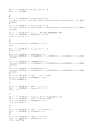 2013-01-04 04:29:39:159 Receive 30 Bytes:"
+COPS: 0,2,"51089",2

OK
"
2013-01-04 04:29:39:933 Receive 93 Bytes:"
^DSFLOWRPT:0000017C,00000244,00005923,000000000006B2ED,00000000003F0C15,0003E800
,000DAC00
"
2013-01-04 04:29:41:966 Receive 93 Bytes:"
^DSFLOWRPT:0000017E,00000449,0000412C,000000000006BB80,00000000003F8E6E,0003E800
,000DAC00
"
2013-01-04 04:29:42:058 Send   : "AT+CPMS="SM","SM","SM""
2013-01-04 04:29:42:082 Receive 31 Bytes:"
+CPMS: 0,50,0,50,0,50

OK
"
2013-01-04 04:29:43:749 Receive 12 Bytes:"
^RSSI:11
"
2013-01-04 04:29:43:751 Receive 16 Bytes:"
^CSNR:-88,-5
"
2013-01-04 04:29:43:933 Receive 93 Bytes:"
^DSFLOWRPT:00000180,0000068D,00003B95,000000000006C89B,0000000000400599,0003E800
,000DAC00
"
2013-01-04 04:29:45:951 Receive 93 Bytes:"
^DSFLOWRPT:00000182,00000605,000027E7,000000000006D4A5,0000000000405568,0003E800
,000DAC00
"
2013-01-04 04:29:47:966 Receive 93 Bytes:"
^DSFLOWRPT:00000184,0000061D,000005F4,000000000006E0E0,0000000000406150,0003E800
,000DAC00
"
2013-01-04 04:29:48:292 Send   : "AT^SYSINFO"
2013-01-04 04:29:48:299 Receive 31 Bytes:"
^SYSINFO:2,3,0,5,1,,5

OK
"
2013-01-04 04:29:48:499 Send   : "AT+CSQ"
2013-01-04 04:29:48:506 Receive 21 Bytes:"
+CSQ: 11,99

OK
"
2013-01-04 04:29:48:525 Record : "²éÑ¯µ±Ç°ÍøÂçµÄÏµÍ³Ä£Ê½"
2013-01-04 04:29:48:525 Send   : "AT^SYSINFO"
2013-01-04 04:29:48:529 Receive 31 Bytes:"
^SYSINFO:2,3,0,5,1,,5

OK
"
2013-01-04 04:29:48:928   Send   : "AT+COPS=3,0"
2013-01-04 04:29:48:933   Receive 6 Bytes:"
OK
"
2013-01-04 04:29:48:971   Send   : "AT+COPS?
"
2013-01-04 04:29:49:027   Receive 26 Bytes:"
+COPS: 0,0,"3",2
 