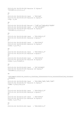 2013-01-04 04:29:58:038 Receive 31 Bytes:"
^SYSINFO:2,3,0,5,1,,5

OK
"
2013-01-04 04:29:58:154 Send   : "AT+CSQ"
2013-01-04 04:29:58:159 Receive 21 Bytes:"
+CSQ: 11,99

OK
"
2013-01-04 04:29:58:402 Record : "²éÑ¯µ±Ç°ÍøÂçµÄÏµÍ³Ä£Ê½"
2013-01-04 04:29:58:402 Send   : "AT^SYSINFO"
2013-01-04 04:29:58:454 Receive 31 Bytes:"
^SYSINFO:2,3,0,5,1,,5

OK
"
2013-01-04 04:29:58:648   Send   : "AT+COPS=3,0"
2013-01-04 04:29:58:651   Receive 6 Bytes:"
OK
"
2013-01-04 04:29:58:820   Send   : "AT+COPS?
"
2013-01-04 04:29:58:825   Receive 26 Bytes:"
+COPS: 0,0,"3",2

OK
"
2013-01-04 04:29:59:101   Send   : "AT+COPS=3,2"
2013-01-04 04:29:59:103   Receive 6 Bytes:"
OK
"
2013-01-04 04:29:59:663   Send   : "AT+COPS?
"
2013-01-04 04:29:59:763   Receive 30 Bytes:"
+COPS: 0,2,"51089",2

OK
"
2013-01-04 04:29:59:820 Send   : "AT^SYSINFO"
2013-01-04 04:29:59:935 Receive 124 Bytes:"
^SYSINFO:2,3,0,5,1,,5

OK

^DSFLOWRPT:00000190,00000314,000002A6,0000000000070339,000000000040C298,0003E800
,000DAC00
"
2013-01-04 04:30:00:586 Send   : "AT+CPMS="SM","SM","SM""
2013-01-04 04:30:00:747 Receive 31 Bytes:"
+CPMS: 0,50,0,50,0,50

OK
"
2013-01-04 04:30:00:952   Send   : "AT+COPS=3,0"
2013-01-04 04:30:00:956   Receive 6 Bytes:"
OK
"
2013-01-04 04:30:01:207   Send   : "AT+COPS?
"
2013-01-04 04:30:01:212   Receive 26 Bytes:"
+COPS: 0,0,"3",2

OK
"
2013-01-04 04:30:01:601 Send     : "AT+COPS=3,2"
 