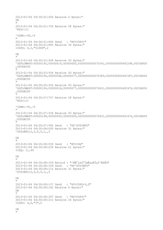 2013-01-04 04:30:01:604 Receive 6 Bytes:"
OK
"
2013-01-04 04:30:01:756 Receive 28 Bytes:"
^RSSI:11

^CSNR:-90,-5
"
2013-01-04 04:30:01:892 Send   : "AT+COPS?
"
2013-01-04 04:30:01:895 Receive 30 Bytes:"
+COPS: 0,2,"51089",2

OK
"
2013-01-04 04:30:01:938 Receive 93 Bytes:"
^DSFLOWRPT:00000192,00000014,00000000,0000000000070361,000000000040C298,0003E800
,000DAC00
"
2013-01-04 04:30:03:934 Receive 93 Bytes:"
^DSFLOWRPT:00000194,0000004E,00000077,00000000000703FD,000000000040C387,0003E800
,000DAC00
"
2013-01-04 04:30:05:934 Receive 93 Bytes:"
^DSFLOWRPT:00000196,0000001A,00000077,0000000000070431,000000000040C476,0003E800
,000DAC00
"
2013-01-04 04:30:07:757 Receive 28 Bytes:"
^RSSI:11

^CSNR:-91,-5
"
2013-01-04 04:30:07:934 Receive 93 Bytes:"
^DSFLOWRPT:00000198,00000000,00000000,0000000000070431,000000000040C476,0003E800
,000DAC00
"
2013-01-04 04:30:07:992 Send   : "AT^SYSINFO"
2013-01-04 04:30:08:000 Receive 31 Bytes:"
^SYSINFO:2,3,0,5,1,,5

OK
"
2013-01-04 04:30:08:030 Send   : "AT+CSQ"
2013-01-04 04:30:08:034 Receive 21 Bytes:"
+CSQ: 11,99

OK
"
2013-01-04 04:30:08:109 Record : "²éÑ¯µ±Ç°ÍøÂçµÄÏµÍ³Ä£Ê½"
2013-01-04 04:30:08:109 Send   : "AT^SYSINFO"
2013-01-04 04:30:08:112 Receive 31 Bytes:"
^SYSINFO:2,3,0,5,1,,5

OK
"
2013-01-04 04:30:08:137   Send   : "AT+COPS=3,0"
2013-01-04 04:30:08:142   Receive 6 Bytes:"
OK
"
2013-01-04 04:30:08:207   Send   : "AT+COPS?
"
2013-01-04 04:30:08:212   Receive 26 Bytes:"
+COPS: 0,0,"3",2

OK
"
 