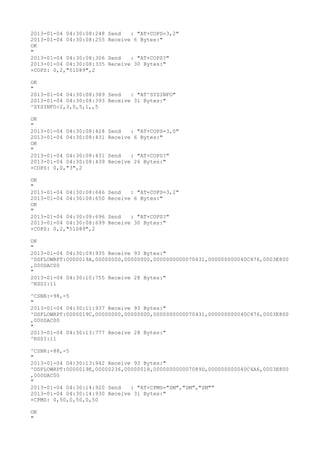 2013-01-04 04:30:08:248   Send   : "AT+COPS=3,2"
2013-01-04 04:30:08:255   Receive 6 Bytes:"
OK
"
2013-01-04 04:30:08:306   Send   : "AT+COPS?
"
2013-01-04 04:30:08:335   Receive 30 Bytes:"
+COPS: 0,2,"51089",2

OK
"
2013-01-04 04:30:08:389 Send   : "AT^SYSINFO"
2013-01-04 04:30:08:393 Receive 31 Bytes:"
^SYSINFO:2,3,0,5,1,,5

OK
"
2013-01-04 04:30:08:428   Send   : "AT+COPS=3,0"
2013-01-04 04:30:08:431   Receive 6 Bytes:"
OK
"
2013-01-04 04:30:08:431   Send   : "AT+COPS?
"
2013-01-04 04:30:08:439   Receive 26 Bytes:"
+COPS: 0,0,"3",2

OK
"
2013-01-04 04:30:08:646   Send   : "AT+COPS=3,2"
2013-01-04 04:30:08:650   Receive 6 Bytes:"
OK
"
2013-01-04 04:30:08:696   Send   : "AT+COPS?
"
2013-01-04 04:30:08:699   Receive 30 Bytes:"
+COPS: 0,2,"51089",2

OK
"
2013-01-04 04:30:09:935 Receive 93 Bytes:"
^DSFLOWRPT:0000019A,00000000,00000000,0000000000070431,000000000040C476,0003E800
,000DAC00
"
2013-01-04 04:30:10:755 Receive 28 Bytes:"
^RSSI:11

^CSNR:-98,-5
"
2013-01-04 04:30:11:937 Receive 93 Bytes:"
^DSFLOWRPT:0000019C,00000000,00000000,0000000000070431,000000000040C476,0003E800
,000DAC00
"
2013-01-04 04:30:13:777 Receive 28 Bytes:"
^RSSI:11

^CSNR:-88,-5
"
2013-01-04 04:30:13:942 Receive 93 Bytes:"
^DSFLOWRPT:0000019E,00000236,00000018,000000000007089D,000000000040C4A6,0003E800
,000DAC00
"
2013-01-04 04:30:14:920 Send   : "AT+CPMS="SM","SM","SM""
2013-01-04 04:30:14:930 Receive 31 Bytes:"
+CPMS: 0,50,0,50,0,50

OK
"
 