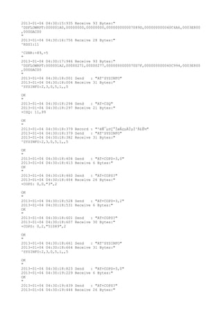 2013-01-04 04:30:15:935 Receive 93 Bytes:"
^DSFLOWRPT:000001A0,00000000,00000000,000000000007089D,000000000040C4A6,0003E800
,000DAC00
"
2013-01-04 04:30:16:756 Receive 28 Bytes:"
^RSSI:11

^CSNR:-89,-5
"
2013-01-04 04:30:17:946 Receive 93 Bytes:"
^DSFLOWRPT:000001A2,00000271,00000277,0000000000070D7F,000000000040C994,0003E800
,000DAC00
"
2013-01-04 04:30:18:001 Send   : "AT^SYSINFO"
2013-01-04 04:30:18:004 Receive 31 Bytes:"
^SYSINFO:2,3,0,5,1,,5

OK
"
2013-01-04 04:30:18:294 Send   : "AT+CSQ"
2013-01-04 04:30:18:297 Receive 21 Bytes:"
+CSQ: 11,99

OK
"
2013-01-04 04:30:18:379 Record : "²éÑ¯µ±Ç°ÍøÂçµÄÏµÍ³Ä£Ê½"
2013-01-04 04:30:18:379 Send   : "AT^SYSINFO"
2013-01-04 04:30:18:382 Receive 31 Bytes:"
^SYSINFO:2,3,0,5,1,,5

OK
"
2013-01-04 04:30:18:404   Send   : "AT+COPS=3,0"
2013-01-04 04:30:18:413   Receive 6 Bytes:"
OK
"
2013-01-04 04:30:18:460   Send   : "AT+COPS?
"
2013-01-04 04:30:18:464   Receive 26 Bytes:"
+COPS: 0,0,"3",2

OK
"
2013-01-04 04:30:18:528   Send   : "AT+COPS=3,2"
2013-01-04 04:30:18:531   Receive 6 Bytes:"
OK
"
2013-01-04 04:30:18:601   Send   : "AT+COPS?
"
2013-01-04 04:30:18:607   Receive 30 Bytes:"
+COPS: 0,2,"51089",2

OK
"
2013-01-04 04:30:18:661 Send   : "AT^SYSINFO"
2013-01-04 04:30:18:664 Receive 31 Bytes:"
^SYSINFO:2,3,0,5,1,,5

OK
"
2013-01-04   04:30:18:823 Send   : "AT+COPS=3,0"
2013-01-04   04:30:19:229 Receive 6 Bytes:"
OK
"
2013-01-04   04:30:19:439 Send   : "AT+COPS?
"
2013-01-04   04:30:19:444 Receive 26 Bytes:"
 