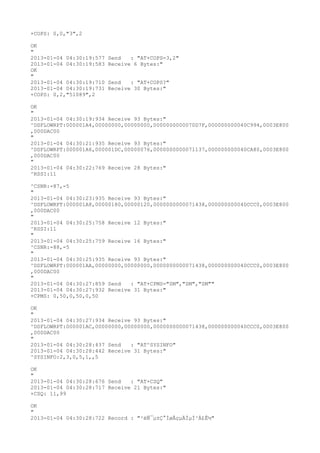 +COPS: 0,0,"3",2

OK
"
2013-01-04 04:30:19:577   Send   : "AT+COPS=3,2"
2013-01-04 04:30:19:583   Receive 6 Bytes:"
OK
"
2013-01-04 04:30:19:710   Send   : "AT+COPS?
"
2013-01-04 04:30:19:731   Receive 30 Bytes:"
+COPS: 0,2,"51089",2

OK
"
2013-01-04 04:30:19:934 Receive 93 Bytes:"
^DSFLOWRPT:000001A4,00000000,00000000,0000000000070D7F,000000000040C994,0003E800
,000DAC00
"
2013-01-04 04:30:21:935 Receive 93 Bytes:"
^DSFLOWRPT:000001A6,000001DC,00000076,0000000000071137,000000000040CA80,0003E800
,000DAC00
"
2013-01-04 04:30:22:769 Receive 28 Bytes:"
^RSSI:11

^CSNR:-87,-5
"
2013-01-04 04:30:23:935 Receive 93 Bytes:"
^DSFLOWRPT:000001A8,00000180,00000120,0000000000071438,000000000040CCC0,0003E800
,000DAC00
"
2013-01-04 04:30:25:758 Receive 12 Bytes:"
^RSSI:11
"
2013-01-04 04:30:25:759 Receive 16 Bytes:"
^CSNR:-88,-5
"
2013-01-04 04:30:25:935 Receive 93 Bytes:"
^DSFLOWRPT:000001AA,00000000,00000000,0000000000071438,000000000040CCC0,0003E800
,000DAC00
"
2013-01-04 04:30:27:859 Send   : "AT+CPMS="SM","SM","SM""
2013-01-04 04:30:27:932 Receive 31 Bytes:"
+CPMS: 0,50,0,50,0,50

OK
"
2013-01-04 04:30:27:934 Receive 93 Bytes:"
^DSFLOWRPT:000001AC,00000000,00000000,0000000000071438,000000000040CCC0,0003E800
,000DAC00
"
2013-01-04 04:30:28:437 Send   : "AT^SYSINFO"
2013-01-04 04:30:28:442 Receive 31 Bytes:"
^SYSINFO:2,3,0,5,1,,5

OK
"
2013-01-04 04:30:28:676 Send   : "AT+CSQ"
2013-01-04 04:30:28:717 Receive 21 Bytes:"
+CSQ: 11,99

OK
"
2013-01-04 04:30:28:722 Record : "²éÑ¯µ±Ç°ÍøÂçµÄÏµÍ³Ä£Ê½"
 