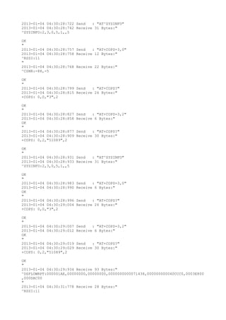 2013-01-04 04:30:28:722 Send   : "AT^SYSINFO"
2013-01-04 04:30:28:742 Receive 31 Bytes:"
^SYSINFO:2,3,0,5,1,,5

OK
"
2013-01-04 04:30:28:757 Send   : "AT+COPS=3,0"
2013-01-04 04:30:28:758 Receive 12 Bytes:"
^RSSI:11
"
2013-01-04 04:30:28:768 Receive 22 Bytes:"
^CSNR:-88,-5

OK
"
2013-01-04 04:30:28:799 Send   : "AT+COPS?
"
2013-01-04 04:30:28:815 Receive 26 Bytes:"
+COPS: 0,0,"3",2

OK
"
2013-01-04 04:30:28:827   Send   : "AT+COPS=3,2"
2013-01-04 04:30:28:858   Receive 6 Bytes:"
OK
"
2013-01-04 04:30:28:877   Send   : "AT+COPS?
"
2013-01-04 04:30:28:909   Receive 30 Bytes:"
+COPS: 0,2,"51089",2

OK
"
2013-01-04 04:30:28:931 Send   : "AT^SYSINFO"
2013-01-04 04:30:28:933 Receive 31 Bytes:"
^SYSINFO:2,3,0,5,1,,5

OK
"
2013-01-04 04:30:28:983   Send   : "AT+COPS=3,0"
2013-01-04 04:30:28:990   Receive 6 Bytes:"
OK
"
2013-01-04 04:30:28:996   Send   : "AT+COPS?
"
2013-01-04 04:30:29:004   Receive 26 Bytes:"
+COPS: 0,0,"3",2

OK
"
2013-01-04 04:30:29:007   Send   : "AT+COPS=3,2"
2013-01-04 04:30:29:012   Receive 6 Bytes:"
OK
"
2013-01-04 04:30:29:019   Send   : "AT+COPS?
"
2013-01-04 04:30:29:029   Receive 30 Bytes:"
+COPS: 0,2,"51089",2

OK
"
2013-01-04 04:30:29:934 Receive 93 Bytes:"
^DSFLOWRPT:000001AE,00000000,00000000,0000000000071438,000000000040CCC0,0003E800
,000DAC00
"
2013-01-04 04:30:31:778 Receive 28 Bytes:"
^RSSI:11
 