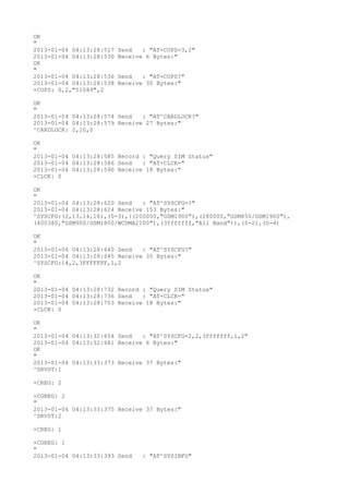 OK
"
2013-01-04 04:13:28:517   Send   : "AT+COPS=3,2"
2013-01-04 04:13:28:530   Receive 6 Bytes:"
OK
"
2013-01-04 04:13:28:536   Send   : "AT+COPS?
"
2013-01-04 04:13:28:538   Receive 30 Bytes:"
+COPS: 0,2,"51089",2

OK
"
2013-01-04 04:13:28:574 Send   : "AT^CARDLOCK?
"
2013-01-04 04:13:28:579 Receive 27 Bytes:"
^CARDLOCK: 2,10,0

OK
"
2013-01-04 04:13:28:585 Record : "Query SIM Status"
2013-01-04 04:13:28:586 Send   : "AT+CLCK="
2013-01-04 04:13:28:590 Receive 18 Bytes:"
+CLCK: 0

OK
"
2013-01-04 04:13:28:620 Send   : "AT^SYSCFG=?
"
2013-01-04 04:13:28:624 Receive 153 Bytes:"
^SYSCFG:(2,13,14,16),(0-3),((200000,"GSM1900"),(280000,"GSM850/GSM1900"),
(400380,"GSM900/GSM1800/WCDMA2100"),(3fffffff,"All Band")),(0-2),(0-4)

OK
"
2013-01-04 04:13:28:640 Send   : "AT^SYSCFG?
"
2013-01-04 04:13:28:645 Receive 35 Bytes:"
^SYSCFG:14,2,3FFFFFFF,1,2

OK
"
2013-01-04 04:13:28:732 Record : "Query SIM Status"
2013-01-04 04:13:28:736 Send   : "AT+CLCK="
2013-01-04 04:13:28:753 Receive 18 Bytes:"
+CLCK: 0

OK
"
2013-01-04 04:13:32:654 Send   : "AT^SYSCFG=2,2,3fffffff,1,2"
2013-01-04 04:13:32:681 Receive 6 Bytes:"
OK
"
2013-01-04 04:13:33:373 Receive 37 Bytes:"
^SRVST:1

+CREG: 2

+CGREG: 2
"
2013-01-04 04:13:33:375 Receive 37 Bytes:"
^SRVST:2

+CREG: 1

+CGREG: 1
"
2013-01-04 04:13:33:393 Send     : "AT^SYSINFO"
 