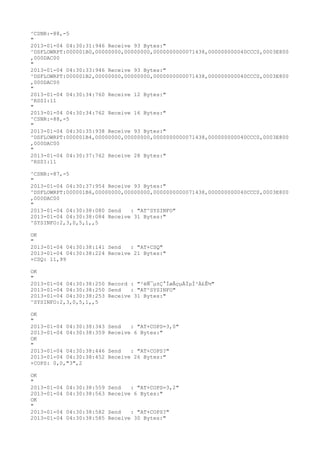 ^CSNR:-88,-5
"
2013-01-04 04:30:31:946 Receive 93 Bytes:"
^DSFLOWRPT:000001B0,00000000,00000000,0000000000071438,000000000040CCC0,0003E800
,000DAC00
"
2013-01-04 04:30:33:946 Receive 93 Bytes:"
^DSFLOWRPT:000001B2,00000000,00000000,0000000000071438,000000000040CCC0,0003E800
,000DAC00
"
2013-01-04 04:30:34:760 Receive 12 Bytes:"
^RSSI:11
"
2013-01-04 04:30:34:762 Receive 16 Bytes:"
^CSNR:-88,-5
"
2013-01-04 04:30:35:938 Receive 93 Bytes:"
^DSFLOWRPT:000001B4,00000000,00000000,0000000000071438,000000000040CCC0,0003E800
,000DAC00
"
2013-01-04 04:30:37:762 Receive 28 Bytes:"
^RSSI:11

^CSNR:-87,-5
"
2013-01-04 04:30:37:954 Receive 93 Bytes:"
^DSFLOWRPT:000001B6,00000000,00000000,0000000000071438,000000000040CCC0,0003E800
,000DAC00
"
2013-01-04 04:30:38:080 Send   : "AT^SYSINFO"
2013-01-04 04:30:38:084 Receive 31 Bytes:"
^SYSINFO:2,3,0,5,1,,5

OK
"
2013-01-04 04:30:38:141 Send   : "AT+CSQ"
2013-01-04 04:30:38:224 Receive 21 Bytes:"
+CSQ: 11,99

OK
"
2013-01-04 04:30:38:250 Record : "²éÑ¯µ±Ç°ÍøÂçµÄÏµÍ³Ä£Ê½"
2013-01-04 04:30:38:250 Send   : "AT^SYSINFO"
2013-01-04 04:30:38:253 Receive 31 Bytes:"
^SYSINFO:2,3,0,5,1,,5

OK
"
2013-01-04 04:30:38:343   Send   : "AT+COPS=3,0"
2013-01-04 04:30:38:359   Receive 6 Bytes:"
OK
"
2013-01-04 04:30:38:446   Send   : "AT+COPS?
"
2013-01-04 04:30:38:452   Receive 26 Bytes:"
+COPS: 0,0,"3",2

OK
"
2013-01-04   04:30:38:559 Send   : "AT+COPS=3,2"
2013-01-04   04:30:38:563 Receive 6 Bytes:"
OK
"
2013-01-04   04:30:38:582 Send   : "AT+COPS?
"
2013-01-04   04:30:38:585 Receive 30 Bytes:"
 