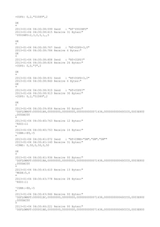 +COPS: 0,2,"51089",2

OK
"
2013-01-04 04:30:38:599 Send   : "AT^SYSINFO"
2013-01-04 04:30:38:615 Receive 31 Bytes:"
^SYSINFO:2,3,0,5,1,,5

OK
"
2013-01-04 04:30:38:767   Send   : "AT+COPS=3,0"
2013-01-04 04:30:38:784   Receive 6 Bytes:"
OK
"
2013-01-04 04:30:38:808   Send   : "AT+COPS?
"
2013-01-04 04:30:38:824   Receive 26 Bytes:"
+COPS: 0,0,"3",2

OK
"
2013-01-04 04:30:38:831   Send   : "AT+COPS=3,2"
2013-01-04 04:30:38:840   Receive 6 Bytes:"
OK
"
2013-01-04 04:30:38:910   Send   : "AT+COPS?
"
2013-01-04 04:30:38:913   Receive 30 Bytes:"
+COPS: 0,2,"51089",2

OK
"
2013-01-04 04:30:39:954 Receive 93 Bytes:"
^DSFLOWRPT:000001B8,00000000,00000000,0000000000071438,000000000040CCC0,0003E800
,000DAC00
"
2013-01-04 04:30:40:763 Receive 12 Bytes:"
^RSSI:11
"
2013-01-04 04:30:40:763 Receive 16 Bytes:"
^CSNR:-89,-5
"
2013-01-04 04:30:41:072 Send   : "AT+CPMS="SM","SM","SM""
2013-01-04 04:30:41:140 Receive 31 Bytes:"
+CPMS: 0,50,0,50,0,50

OK
"
2013-01-04 04:30:41:936 Receive 93 Bytes:"
^DSFLOWRPT:000001BA,00000000,00000000,0000000000071438,000000000040CCC0,0003E800
,000DAC00
"
2013-01-04 04:30:43:610 Receive 13 Bytes:"
^MODE:5,4
"
2013-01-04 04:30:43:778 Receive 28 Bytes:"
^RSSI:11

^CSNR:-88,-5
"
2013-01-04 04:30:43:946 Receive 93 Bytes:"
^DSFLOWRPT:000001BC,00000000,00000000,0000000000071438,000000000040CCC0,0003E800
,000DAC00
"
2013-01-04 04:30:46:221 Receive 93 Bytes:"
^DSFLOWRPT:000001BE,00000000,00000000,0000000000071438,000000000040CCC0,0003E800
 