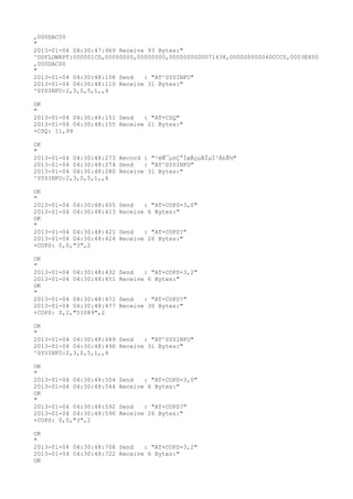 ,000DAC00
"
2013-01-04 04:30:47:969 Receive 93 Bytes:"
^DSFLOWRPT:000001C0,00000000,00000000,0000000000071438,000000000040CCC0,0003E800
,000DAC00
"
2013-01-04 04:30:48:108 Send   : "AT^SYSINFO"
2013-01-04 04:30:48:110 Receive 31 Bytes:"
^SYSINFO:2,3,0,5,1,,4

OK
"
2013-01-04 04:30:48:151 Send   : "AT+CSQ"
2013-01-04 04:30:48:155 Receive 21 Bytes:"
+CSQ: 11,99

OK
"
2013-01-04 04:30:48:273 Record : "²éÑ¯µ±Ç°ÍøÂçµÄÏµÍ³Ä£Ê½"
2013-01-04 04:30:48:274 Send   : "AT^SYSINFO"
2013-01-04 04:30:48:280 Receive 31 Bytes:"
^SYSINFO:2,3,0,5,1,,4

OK
"
2013-01-04 04:30:48:405   Send   : "AT+COPS=3,0"
2013-01-04 04:30:48:413   Receive 6 Bytes:"
OK
"
2013-01-04 04:30:48:421   Send   : "AT+COPS?
"
2013-01-04 04:30:48:424   Receive 26 Bytes:"
+COPS: 0,0,"3",2

OK
"
2013-01-04 04:30:48:432   Send   : "AT+COPS=3,2"
2013-01-04 04:30:48:451   Receive 6 Bytes:"
OK
"
2013-01-04 04:30:48:471   Send   : "AT+COPS?
"
2013-01-04 04:30:48:477   Receive 30 Bytes:"
+COPS: 0,2,"51089",2

OK
"
2013-01-04 04:30:48:489 Send   : "AT^SYSINFO"
2013-01-04 04:30:48:496 Receive 31 Bytes:"
^SYSINFO:2,3,0,5,1,,4

OK
"
2013-01-04 04:30:48:504   Send   : "AT+COPS=3,0"
2013-01-04 04:30:48:544   Receive 6 Bytes:"
OK
"
2013-01-04 04:30:48:592   Send   : "AT+COPS?
"
2013-01-04 04:30:48:596   Receive 26 Bytes:"
+COPS: 0,0,"3",2

OK
"
2013-01-04 04:30:48:708 Send   : "AT+COPS=3,2"
2013-01-04 04:30:48:722 Receive 6 Bytes:"
OK
 
