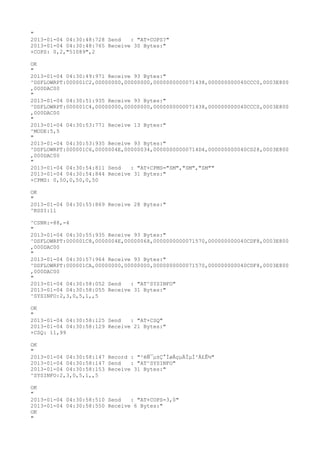 "
2013-01-04 04:30:48:728 Send   : "AT+COPS?
"
2013-01-04 04:30:48:765 Receive 30 Bytes:"
+COPS: 0,2,"51089",2

OK
"
2013-01-04 04:30:49:971 Receive 93 Bytes:"
^DSFLOWRPT:000001C2,00000000,00000000,0000000000071438,000000000040CCC0,0003E800
,000DAC00
"
2013-01-04 04:30:51:935 Receive 93 Bytes:"
^DSFLOWRPT:000001C4,00000000,00000000,0000000000071438,000000000040CCC0,0003E800
,000DAC00
"
2013-01-04 04:30:53:771 Receive 13 Bytes:"
^MODE:5,5
"
2013-01-04 04:30:53:935 Receive 93 Bytes:"
^DSFLOWRPT:000001C6,0000004E,00000034,00000000000714D4,000000000040CD28,0003E800
,000DAC00
"
2013-01-04 04:30:54:811 Send   : "AT+CPMS="SM","SM","SM""
2013-01-04 04:30:54:844 Receive 31 Bytes:"
+CPMS: 0,50,0,50,0,50

OK
"
2013-01-04 04:30:55:869 Receive 28 Bytes:"
^RSSI:11

^CSNR:-88,-4
"
2013-01-04 04:30:55:935 Receive 93 Bytes:"
^DSFLOWRPT:000001C8,0000004E,00000068,0000000000071570,000000000040CDF8,0003E800
,000DAC00
"
2013-01-04 04:30:57:964 Receive 93 Bytes:"
^DSFLOWRPT:000001CA,00000000,00000000,0000000000071570,000000000040CDF8,0003E800
,000DAC00
"
2013-01-04 04:30:58:052 Send   : "AT^SYSINFO"
2013-01-04 04:30:58:055 Receive 31 Bytes:"
^SYSINFO:2,3,0,5,1,,5

OK
"
2013-01-04 04:30:58:125 Send   : "AT+CSQ"
2013-01-04 04:30:58:129 Receive 21 Bytes:"
+CSQ: 11,99

OK
"
2013-01-04 04:30:58:147 Record : "²éÑ¯µ±Ç°ÍøÂçµÄÏµÍ³Ä£Ê½"
2013-01-04 04:30:58:147 Send   : "AT^SYSINFO"
2013-01-04 04:30:58:153 Receive 31 Bytes:"
^SYSINFO:2,3,0,5,1,,5

OK
"
2013-01-04 04:30:58:510 Send   : "AT+COPS=3,0"
2013-01-04 04:30:58:550 Receive 6 Bytes:"
OK
"
 